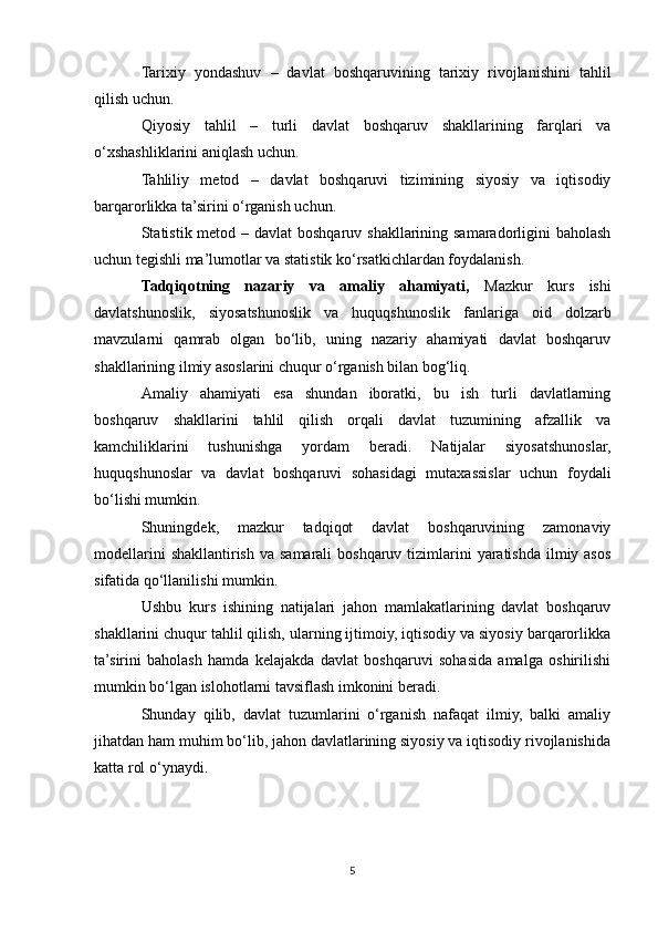 Tarixiy   yondashuv   –   davlat   boshqaruvining   tarixiy   rivojlanishini   tahlil
qilish uchun.
Qiyosiy   tahlil   –   turli   davlat   boshqaruv   shakllarining   farqlari   va
o‘xshashliklarini aniqlash uchun.
Tahliliy   metod   –   davlat   boshqaruvi   tizimining   siyosiy   va   iqtisodiy
barqarorlikka ta’sirini o‘rganish uchun.
Statistik metod – davlat  boshqaruv shakllarining samaradorligini  baholash
uchun tegishli ma’lumotlar va statistik ko‘rsatkichlardan foydalanish.
Tadqiqotning   nazariy   va   amaliy   ahamiyati,   Mazkur   kurs   ishi
davlatshunoslik,   siyosatshunoslik   va   huquqshunoslik   fanlariga   oid   dolzarb
mavzularni   qamrab   olgan   bo‘lib,   uning   nazariy   ahamiyati   davlat   boshqaruv
shakllarining ilmiy asoslarini chuqur o‘rganish bilan bog‘liq.
Amaliy   ahamiyati   esa   shundan   iboratki,   bu   ish   turli   davlatlarning
boshqaruv   shakllarini   tahlil   qilish   orqali   davlat   tuzumining   afzallik   va
kamchiliklarini   tushunishga   yordam   beradi.   Natijalar   siyosatshunoslar,
huquqshunoslar   va   davlat   boshqaruvi   sohasidagi   mutaxassislar   uchun   foydali
bo‘lishi mumkin.
Shuningdek,   mazkur   tadqiqot   davlat   boshqaruvining   zamonaviy
modellarini  shakllantirish  va samarali  boshqaruv  tizimlarini  yaratishda ilmiy asos
sifatida qo‘llanilishi mumkin.
Ushbu   kurs   ishining   natijalari   jahon   mamlakatlarining   davlat   boshqaruv
shakllarini chuqur tahlil qilish, ularning ijtimoiy, iqtisodiy va siyosiy barqarorlikka
ta’sirini   baholash   hamda   kelajakda   davlat   boshqaruvi   sohasida   amalga   oshirilishi
mumkin bo‘lgan islohotlarni tavsiflash imkonini beradi.
Shunday   qilib,   davlat   tuzumlarini   o‘rganish   nafaqat   ilmiy,   balki   amaliy
jihatdan ham muhim bo‘lib, jahon davlatlarining siyosiy va iqtisodiy rivojlanishida
katta rol o‘ynaydi.
5 
