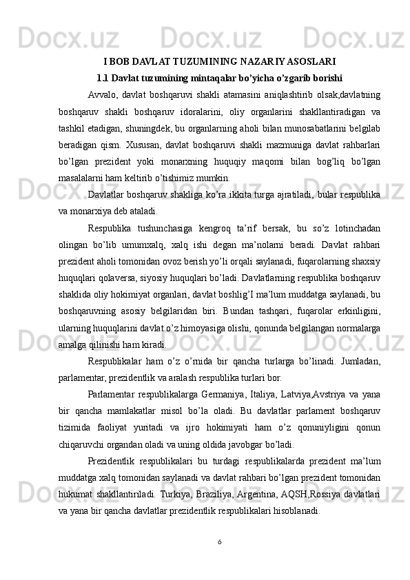 I BOB DAVLAT TUZUMINING NAZARIY ASOSLARI
1.1 Davlat tuzumining mintaqalar bo’yicha o’zgarib borishi
Avvalo,   davlat   boshqaruvi   shakli   atamasini   aniqlashtirib   olsak,davlatning
boshqaruv   shakli   boshqaruv   idoralarini,   oliy   organlarini   shakllantiradigan   va
tashkil etadigan, shuningdek, bu organlarning aholi bilan munosabatlarini belgilab
beradigan   qism.   Xususan,   davlat   boshqaruvi   shakli   mazmuniga   davlat   rahbarlari
bo’lgan   prezident   yoki   monarxning   huquqiy   maqomi   bilan   bog’liq   bo’lgan
masalalarni ham keltirib o’tishimiz mumkin.
Davlatlar boshqaruv shakliga ko’ra ikkita turga ajratiladi, bular respublika
va monarxiya deb ataladi.
Respublika   tushunchasiga   kengroq   ta’rif   bersak,   bu   so’z   lotinchadan
olingan   bo’lib   umumxalq,   xalq   ishi   degan   ma’nolarni   beradi.   Davlat   rahbari
prezident aholi tomonidan ovoz berish yo’li orqali saylanadi, fuqarolarning shaxsiy
huquqlari qolaversa, siyosiy huquqlari bo’ladi. Davlatlarning respublika boshqaruv
shaklida oliy hokimiyat organlari, davlat boshlig’I ma’lum muddatga saylanadi, bu
boshqaruvning   asosiy   belgilaridan   biri.   Bundan   tashqari,   fuqarolar   erkinligini,
ularning huquqlarini davlat o’z himoyasiga olishi, qonunda belgilangan normalarga
amalga qilinishi ham kiradi.
Respublikalar   ham   o’z   o’rnida   bir   qancha   turlarga   bo’linadi.   Jumladan,
parlamentar, prezidentlik va aralash respublika turlari bor.
Parlamentar   respublikalarga   Germaniya,   Italiya,   Latviya,Avstriya   va   yana
bir   qancha   mamlakatlar   misol   bo’la   oladi.   Bu   davlatlar   parlament   boshqaruv
tizimida   faoliyat   yuritadi   va   ijro   hokimiyati   ham   o’z   qonuniyligini   qonun
chiqaruvchi organdan oladi va uning oldida javobgar bo’ladi.
Prezidentlik   respublikalari   bu   turdagi   respublikalarda   prezident   ma’lum
muddatga xalq tomonidan saylanadi va davlat rahbari bo’lgan prezident tomonidan
hukumat   shakllantiriladi.  Turkiya,   Braziliya,  Argentina,  AQSH,Rossiya   davlatlari
va yana bir qancha davlatlar prezidentlik respublikalari hisoblanadi.
6 
