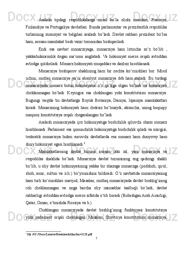 Aralash   tipdagi   respublikalarga   misol   bo’la   olishi   mumkin,   Fransiya,
Finlandiya va Portugaliya davlatlari. Bunda parlamentar va prezidentlik respublika
turlarining   xususiyat   va   belgilari   aralash   bo’ladi.   Davlat   rahbari   prezident   bo’lsa
ham, asosan mamlakat bosh vazir tomonidan boshqariladi.
Endi   esa   navbat   monarxiyaga,   monarxiya   ham   lotincha   so’z   bo’lib   ,
yakkahukmronlik   degan   ma’noni   anglatadi.   Va   hokimiyat   meros   orqali   avloddan
avlodga qoldiriladi. Monarx hokimiyati muqaddas va daxlsiz hisoblanadi.
Monarxiya   boshqaruv   shaklining   ham   bir   nechta   ko’rinishlari   bor.   Misol
uchun,   mutlaq   monarxiya   ya’ni   absolyut   monarxiya   deb   ham   ataladi.   Bu   turdagi
monarxiyada   monarx   butun   hokimiyatni   o’z   qo’liga   olgan   bo’ladi   va   hokimiyati
cheklanmagan   bo’ladi.   Keyingisi   esa   cheklangan   yoki   konstitutsion   monarxiya.
Bugungi   vaqtda   bu   davlatlarga   Buyuk   Britaniya,   Daniya,   Ispaniya   mamlakatlari
kiradi.   Monarxning   hokimiyati   ham   cheksiz   bo’lmaydi,   aksincha,   uning   huquqiy
maqomi konstitutsiya orqali chegaralangan bo’ladi.
Aralash   monarxiyada   ijro   hokimiyatiga   boshchilik   qiluvchi   shaxs   monarx
hisoblanadi. Parlament esa qonunchilik hokimiyatiga boshchilik qiladi va oxirgisi,
teokratik   monarxiya   hukm   suruvchi   davlatlarda   esa   monarx   ham   dunyoviy   ham
diniy hokimiyat egasi hisoblanadi. 1
Mamlakatlarning   davlat   tuzumi   asosan   ikki   xil,   yani   monarxiya   va
rеspublika   shaklida   bo’ladi.   Monarxiya   davlat   tuzumining   eng   qadimgi   shakli
bo’lib, u oliy davlat hokimiyatining yakka bir shaxsga monarxga (podshoh, qirol,
shoh,   amir,   sulton   va   x.h.)   bo’ysunishini   bildiradi.   O’z   navbatida   monarxiyaning
ham turli ko’rinishlari mavjud, Masalan, mutlaq monarxiyada davlat boshlig’ining
roli   chеklanmagan   va   unga   barcha   oliy   mansablar   taalluqli   bo’ladi,   davlat
rahbarligi avloddan-avlodga mеros sifatida o’tib boradi (Birlashgan Arab Amirligi,
Qatar, Oman, o’tmishda Rossiya va b.).
Chеklangan   monarxiyada   davlat   boshlig’ining   funktsiyasi   konstitutsiya
yoki   parlamеnt   orqali   chеklangan.   Masalan,   Shvеtsiya   konstitutsion   monarxiya,
1
 file:///C:/Users/Lenovo/Downloads/ilm-fan+3128.pdf
7 