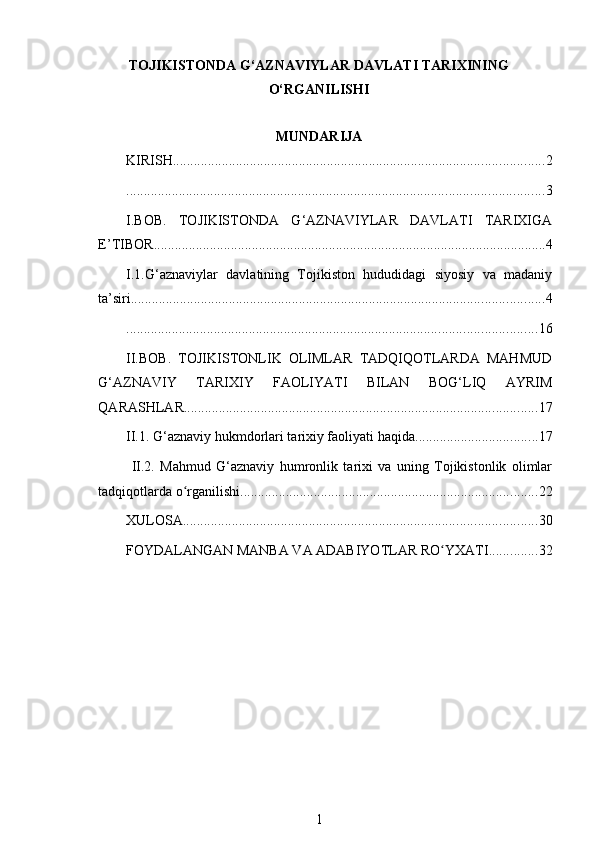 TOJIKISTONDA G‘AZNAVIYLAR DAVLATI TARIXINING
O‘RGANILISHI
MUNDARIJA
KIRISH .......................................................................................................... 2
....................................................................................................................... 3
I.BOB.   TOJIKISTONDA   G‘AZNAVIYLAR   DAVLATI   TARIXIGA
E’TIBOR ................................................................................................................ 4
I.1.G‘aznaviylar   davlatining   Tojikiston   hududidagi   siyosiy   va   madaniy
ta’siri ...................................................................................................................... 4
..................................................................................................................... 16
II.BOB.   TOJIKISTONLIK   OLIMLAR   TADQIQOTLARDA   MAHMUD
G‘AZNAVIY   TARIXIY   FAOLIYATI   BILAN   BOG‘LIQ   AYRIM
QARASHLAR ..................................................................................................... 17
II.1. G‘aznaviy hukmdorlari tarixiy faoliyati haqida ................................... 17
  II.2.   Mahmud   G‘aznaviy   humronlik   tarixi   va   uning   Tojikistonlik   olimlar
tadqiqotlarda o rganilishiʻ ..................................................................................... 22
XULOSA ..................................................................................................... 30
FOYDALANGAN MANBA VA ADABIYOTLAR RO YXATI	
ʻ .............. 32
1