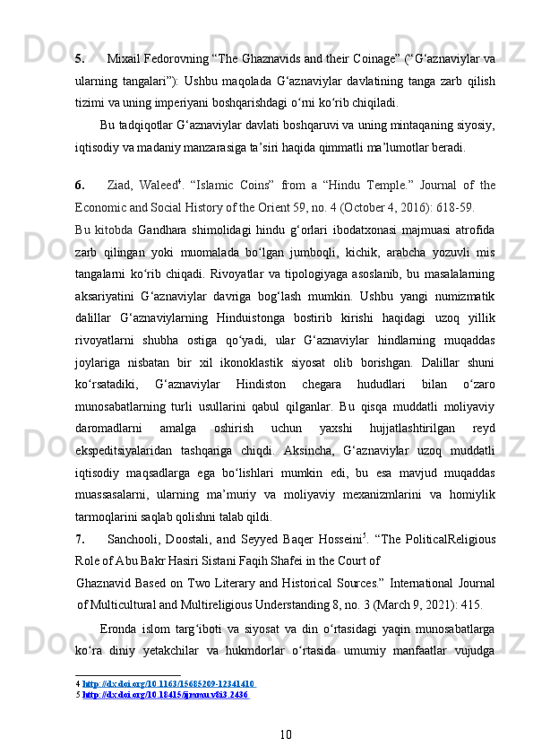 5. Mixail Fedorovning “The Ghaznavids and their Coinage” (“G‘aznaviylar va
ularning   tangalari”):   Ushbu   maqolada   G‘aznaviylar   davlatining   tanga   zarb   qilish
tizimi va uning imperiyani boshqarishdagi o rni ko rib chiqiladi. ʻ ʻ
Bu tadqiqotlar G‘aznaviylar davlati boshqaruvi va uning mintaqaning siyosiy,
iqtisodiy va madaniy manzarasiga ta’siri haqida qimmatli ma’lumotlar beradi. 
   
6. Ziad,   Waleed 4
.   “Islamic   Coins”   from   a   “Hindu   Temple.”   Journal   of   the
Economic and Social History of the Orient 59, no. 4 (October 4, 2016): 618-59. 
Bu   kitobda   Gandhara   shimolidagi   hindu   g‘orlari   ibodatxonasi   majmuasi   atrofida
zarb   qilingan   yoki   muomalada   bo lgan   jumboqli,   kichik,   arabcha   yozuvli   mis	
ʻ
tangalarni   ko rib   chiqadi.   Rivoyatlar   va   tipologiyaga   asoslanib,   bu   masalalarning	
ʻ
aksariyatini   G‘aznaviylar   davriga   bog‘lash   mumkin.   Ushbu   yangi   numizmatik
dalillar   G‘aznaviylarning   Hinduistonga   bostirib   kirishi   haqidagi   uzoq   yillik
rivoyatlarni   shubha   ostiga   qo yadi,   ular   G‘aznaviylar   hindlarning   muqaddas	
ʻ
joylariga   nisbatan   bir   xil   ikonoklastik   siyosat   olib   borishgan.   Dalillar   shuni
ko rsatadiki,   G‘aznaviylar   Hindiston   chegara   hududlari   bilan   o zaro	
ʻ ʻ
munosabatlarning   turli   usullarini   qabul   qilganlar.   Bu   qisqa   muddatli   moliyaviy
daromadlarni   amalga   oshirish   uchun   yaxshi   hujjatlashtirilgan   reyd
ekspeditsiyalaridan   tashqariga   chiqdi.   Aksincha,   G‘aznaviylar   uzoq   muddatli
iqtisodiy   maqsadlarga   ega   bo lishlari   mumkin   edi,   bu   esa   mavjud   muqaddas	
ʻ
muassasalarni,   ularning   ma’muriy   va   moliyaviy   mexanizmlarini   va   homiylik
tarmoqlarini saqlab qolishni talab qildi. 
7. Sanchooli,   Doostali,   and   Seyyed   Baqer   Hosseini 5
.   “The   PoliticalReligious
Role of Abu Bakr Hasiri Sistani Faqih Shafei in the Court of 
Ghaznavid   Based   on   Two   Literary   and   Historical   Sources.”   International   Journal
of Multicultural and Multireligious Understanding 8, no. 3 (March 9, 2021): 415.  
Eronda   islom   targ iboti   va   siyosat   va   din   o rtasidagi   yaqin   munosabatlarga	
ʻ ʻ
ko ra   diniy   yetakchilar   va   hukmdorlar   o rtasida   umumiy   manfaatlar   vujudga	
ʻ ʻ
4   http://dx.doi.org/10.1163/15685209    -   12341410       
5   http://dx.doi.org/10.18415/ijmmu.v8i3.2436       
10 