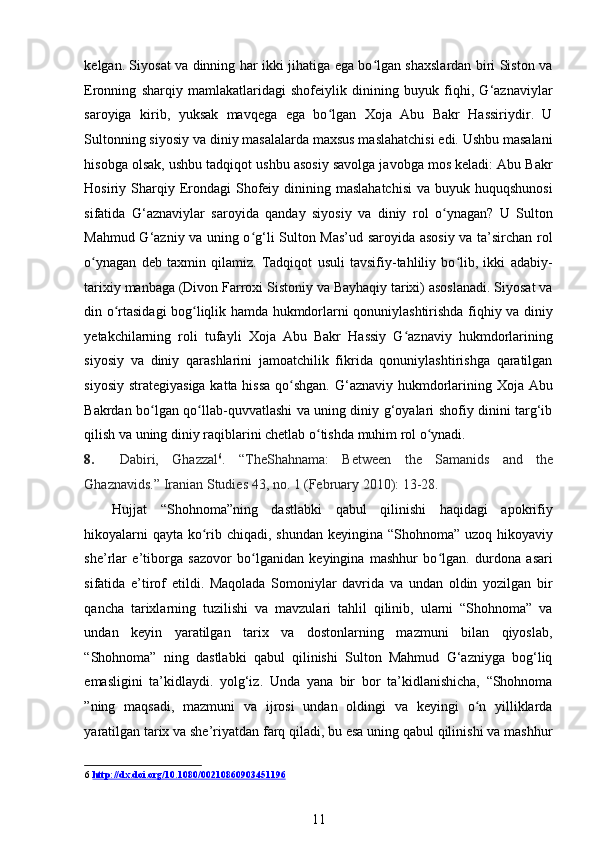 kelgan. Siyosat va dinning har ikki jihatiga ega bo lgan shaxslardan biri Siston vaʻ
Eronning   sharqiy   mamlakatlaridagi   shofeiylik   dinining   buyuk   fiqhi,   G‘aznaviylar
saroyiga   kirib,   yuksak   mavqega   ega   bo lgan   Xoja   Abu   Bakr   Hassiriydir.   U	
ʻ
Sultonning siyosiy va diniy masalalarda maxsus maslahatchisi edi. Ushbu masalani
hisobga olsak, ushbu tadqiqot ushbu asosiy savolga javobga mos keladi: Abu Bakr
Hosiriy Sharqiy Erondagi   Shofeiy  dinining maslahatchisi   va  buyuk huquqshunosi
sifatida   G‘aznaviylar   saroyida   qanday   siyosiy   va   diniy   rol   o ynagan?   U   Sulton	
ʻ
Mahmud G‘azniy va uning o g‘li Sulton Mas’ud saroyida asosiy va ta’sirchan rol	
ʻ
o ynagan   deb   taxmin   qilamiz.   Tadqiqot   usuli   tavsifiy-tahliliy   bo lib,   ikki   adabiy-	
ʻ ʻ
tarixiy manbaga (Divon Farroxi Sistoniy va Bayhaqiy tarixi) asoslanadi. Siyosat va
din o rtasidagi bog liqlik hamda hukmdorlarni qonuniylashtirishda fiqhiy va diniy	
ʻ ʻ
yetakchilarning   roli   tufayli   Xoja   Abu   Bakr   Hassiy   G aznaviy   hukmdorlarining	
ʻ
siyosiy   va   diniy   qarashlarini   jamoatchilik   fikrida   qonuniylashtirishga   qaratilgan
siyosiy strategiyasiga katta hissa qo shgan.  G‘aznaviy hukmdorlarining Xoja Abu	
ʻ
Bakrdan bo lgan qo llab-quvvatlashi va uning diniy g‘oyalari shofiy dinini targ‘ib	
ʻ ʻ
qilish va uning diniy raqiblarini chetlab o tishda muhim rol o ynadi. 	
ʻ ʻ
8. Dabiri,   Ghazzal 6
.   “TheShahnama:   Between   the   Samanids   and   the
Ghaznavids.”  Iranian Studies 43, no. 1 (February 2010): 13-28. 
Hujjat   “Shohnoma”ning   dastlabki   qabul   qilinishi   haqidagi   apokrifiy
hikoyalarni  qayta ko rib chiqadi, shundan keyingina “Shohnoma” uzoq hikoyaviy	
ʻ
she’rlar   e’tiborga   sazovor   bo lganidan   keyingina   mashhur   bo lgan.   durdona   asari	
ʻ ʻ
sifatida   e’tirof   etildi.   Maqolada   Somoniylar   davrida   va   undan   oldin   yozilgan   bir
qancha   tarixlarning   tuzilishi   va   mavzulari   tahlil   qilinib,   ularni   “Shohnoma”   va
undan   keyin   yaratilgan   tarix   va   dostonlarning   mazmuni   bilan   qiyoslab,
“Shohnoma”   ning   dastlabki   qabul   qilinishi   Sulton   Mahmud   G‘azniyga   bog‘liq
emasligini   ta’kidlaydi.   yolg‘iz.   Unda   yana   bir   bor   ta’kidlanishicha,   “Shohnoma
”ning   maqsadi,   mazmuni   va   ijrosi   undan   oldingi   va   keyingi   o n   yilliklarda	
ʻ
yaratilgan tarix va she’riyatdan farq qiladi, bu esa uning qabul qilinishi va mashhur
6   http://dx.doi.org/10.1080/00210860903451196
11 