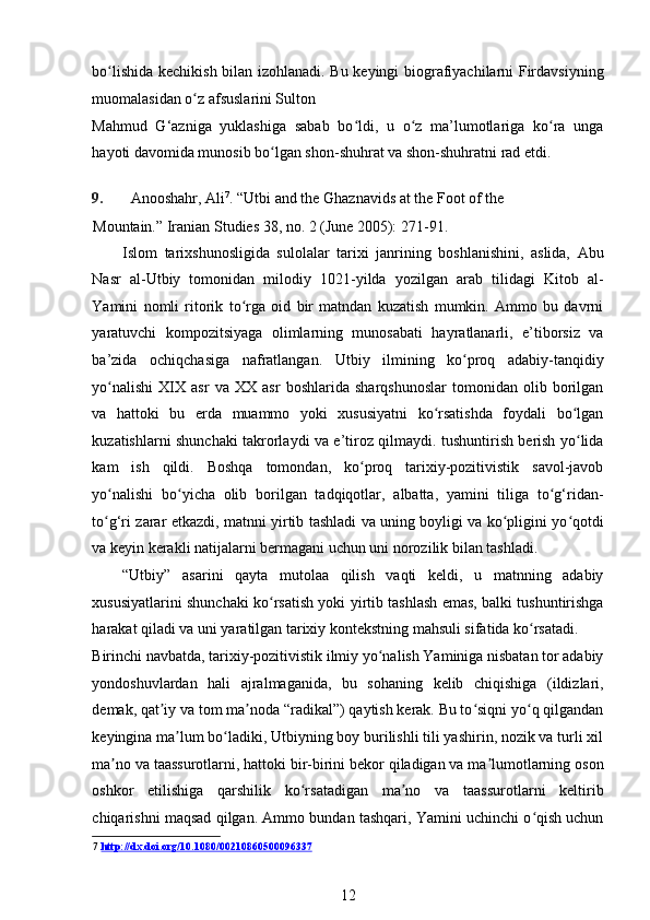 bo lishida kechikish bilan izohlanadi. Bu keyingi biografiyachilarni Firdavsiyningʻ
muomalasidan o z afsuslarini Sulton 	
ʻ
Mahmud   G‘azniga   yuklashiga   sabab   bo ldi,   u   o z   ma’lumotlariga   ko ra   unga	
ʻ ʻ ʻ
hayoti davomida munosib bo lgan shon-shuhrat va shon-shuhratni rad etdi.	
ʻ  
   
9. Anooshahr, Ali 7
. “Utbi and the Ghaznavids at the Foot of the 
Mountain.” Iranian Studies 38, no. 2 (June 2005): 271-91.  
Islom   tarixshunosligida   sulolalar   tarixi   janrining   boshlanishini,   aslida,   Abu
Nasr   al-Utbiy   tomonidan   milodiy   1021-yilda   yozilgan   arab   tilidagi   Kitob   al-
Yamini   nomli   ritorik   to rga   oid   bir   matndan   kuzatish   mumkin.   Ammo   bu   davrni	
ʻ
yaratuvchi   kompozitsiyaga   olimlarning   munosabati   hayratlanarli,   e’tiborsiz   va
ba’zida   ochiqchasiga   nafratlangan.   Utbiy   ilmining   ko proq   adabiy-tanqidiy	
ʻ
yo nalishi   XIX   asr   va   XX   asr   boshlarida   sharqshunoslar   tomonidan   olib   borilgan	
ʻ
va   hattoki   bu   erda   muammo   yoki   xususiyatni   ko rsatishda   foydali   bo lgan	
ʻ ʻ
kuzatishlarni shunchaki takrorlaydi va e’tiroz qilmaydi. tushuntirish berish yo lida	
ʻ
kam   ish   qildi.   Boshqa   tomondan,   ko proq   tarixiy-pozitivistik   savol-javob	
ʻ
yo nalishi   bo yicha   olib   borilgan   tadqiqotlar,   albatta,   yamini   tiliga   to g‘ridan-	
ʻ ʻ ʻ
to g‘ri zarar etkazdi, matnni yirtib tashladi va uning boyligi va ko pligini yo qotdi
ʻ ʻ ʻ
va keyin kerakli natijalarni bermagani uchun uni norozilik bilan tashladi. 
“Utbiy”   asarini   qayta   mutolaa   qilish   vaqti   keldi,   u   matnning   adabiy
xususiyatlarini shunchaki ko rsatish yoki yirtib tashlash emas, balki tushuntirishga	
ʻ
harakat qiladi va uni yaratilgan tarixiy kontekstning mahsuli sifatida ko rsatadi. 	
ʻ
Birinchi navbatda, tarixiy-pozitivistik ilmiy yo nalish Yaminiga nisbatan tor adabiy	
ʻ
yondoshuvlardan   hali   ajralmaganida,   bu   sohaning   kelib   chiqishiga   (ildizlari,
demak, qat iy va tom ma noda “radikal”) qaytish kerak. Bu to siqni yo q qilgandan	
ʼ ʼ ʻ ʻ
keyingina ma lum bo ladiki, Utbiyning boy burilishli tili yashirin, nozik va turli xil	
ʼ ʻ
ma no va taassurotlarni, hattoki bir-birini bekor qiladigan va ma lumotlarning oson	
ʼ ʼ
oshkor   etilishiga   qarshilik   ko rsatadigan   ma no   va   taassurotlarni   keltirib	
ʻ ʼ
chiqarishni maqsad qilgan. Ammo bundan tashqari, Yamini uchinchi o qish uchun	
ʻ
7   http://dx.doi.org/10.1080/00210860500096337
12 