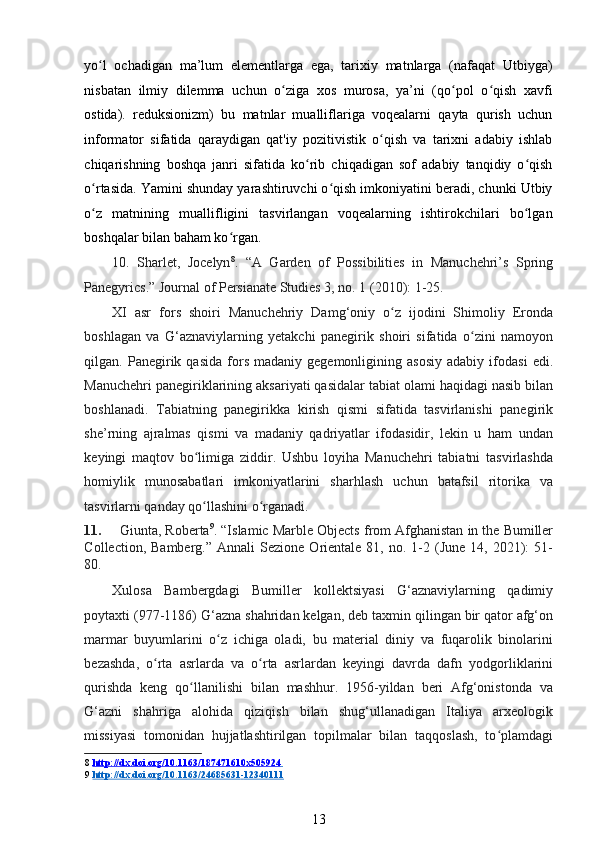 yo l   ochadigan   ma’lum   elementlarga   ega,   tarixiy   matnlarga   (nafaqat   Utbiyga)ʻ
nisbatan   ilmiy   dilemma   uchun   o ziga   xos   murosa,   ya’ni   (qo pol   o qish   xavfi	
ʻ ʻ ʻ
ostida).   reduksionizm)   bu   matnlar   mualliflariga   voqealarni   qayta   qurish   uchun
informator   sifatida   qaraydigan   qat'iy   pozitivistik   o qish   va   tarixni   adabiy   ishlab	
ʻ
chiqarishning   boshqa   janri   sifatida   ko rib   chiqadigan   sof   adabiy   tanqidiy   o qish	
ʻ ʻ
o rtasida. Yamini shunday yarashtiruvchi o qish imkoniyatini beradi, chunki Utbiy	
ʻ ʻ
o z   matnining   muallifligini   tasvirlangan   voqealarning   ishtirokchilari   bo lgan
ʻ ʻ
boshqalar bilan baham ko rgan. 	
ʻ
10.   Sharlet,   Jocelyn 8
.   “A   Garden   of   Possibilities   in   Manuchehri’s   Spring
Panegyrics.” Journal of Persianate Studies 3, no. 1 (2010): 1-25.  
XI   asr   fors   shoiri   Manuchehriy   Damg‘oniy   o z   ijodini   Shimoliy   Eronda	
ʻ
boshlagan   va   G‘aznaviylarning   yetakchi   panegirik   shoiri   sifatida   o zini   namoyon	
ʻ
qilgan.  Panegirik  qasida   fors   madaniy  gegemonligining   asosiy   adabiy   ifodasi   edi.
Manuchehri panegiriklarining aksariyati qasidalar tabiat olami haqidagi nasib bilan
boshlanadi.   Tabiatning   panegirikka   kirish   qismi   sifatida   tasvirlanishi   panegirik
she’rning   ajralmas   qismi   va   madaniy   qadriyatlar   ifodasidir,   lekin   u   ham   undan
keyingi   maqtov   bo limiga   ziddir.   Ushbu   loyiha   Manuchehri   tabiatni   tasvirlashda	
ʻ
homiylik   munosabatlari   imkoniyatlarini   sharhlash   uchun   batafsil   ritorika   va
tasvirlarni qanday qo llashini o rganadi.
ʻ ʻ  
11. Giunta, Roberta 9
. “Islamic Marble Objects from Afghanistan in the Bumiller
Collection,  Bamberg.”   Annali   Sezione  Orientale  81,  no.  1-2  (June   14,  2021):  51-
80. 
Xulosa   Bambergdagi   Bumiller   kollektsiyasi   G‘aznaviylarning   qadimiy
poytaxti (977-1186) G‘azna shahridan kelgan, deb taxmin qilingan bir qator afg‘on
marmar   buyumlarini   o z   ichiga   oladi,   bu   material   diniy   va   fuqarolik   binolarini	
ʻ
bezashda,   o rta   asrlarda   va   o rta   asrlardan   keyingi   davrda   dafn   yodgorliklarini	
ʻ ʻ
qurishda   keng   qo llanilishi   bilan   mashhur.   1956-yildan   beri   Afg‘onistonda   va	
ʻ
G‘azni   shahriga   alohida   qiziqish   bilan   shug‘ullanadigan   Italiya   arxeologik
missiyasi   tomonidan   hujjatlashtirilgan   topilmalar   bilan   taqqoslash,   to plamdagi	
ʻ
8   http://dx.doi.org/10.1163/187471610x505924       
9   http://dx.doi.org/10.1163/24685631    -   12340111   
13 