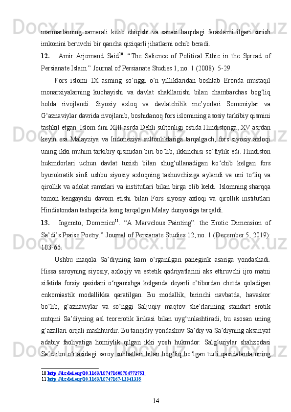 marmarlarning   samarali   kelib   chiqishi   va   sanasi   haqidagi   farazlarni   ilgari   surish
imkonini beruvchi bir qancha qiziqarli jihatlarni ochib beradi. 
12. Amir   Arjomand   Said 10
.   “The   Salience   of   Political   Ethic   in   the   Spread   of
Persianate Islam.”  Journal of Persianate Studies 1, no. 1 (2008): 5-29. 
Fors   islomi   IX   asrning   so nggi   o n   yilliklaridan   boshlab   Eronda   mustaqilʻ ʻ
monarxiyalarning   kuchayishi   va   davlat   shakllanishi   bilan   chambarchas   bog‘liq
holda   rivojlandi.   Siyosiy   axloq   va   davlatchilik   me’yorlari   Somoniylar   va
G‘aznaviylar davrida rivojlanib, boshidanoq fors islomining asosiy tarkibiy qismini
tashkil etgan. Islom dini XIII asrda Dehli sultonligi ostida Hindistonga, XV asrdan
keyin   esa   Malayziya   va   Indoneziya   sultonliklariga   tarqalgach,   fors   siyosiy   axloqi
uning ikki muhim tarkibiy qismidan biri bo lib, ikkinchisi so fiylik edi. Hindiston	
ʻ ʻ
hukmdorlari   uchun   davlat   tuzish   bilan   shug‘ullanadigan   ko chib   kelgan   fors	
ʻ
byurokratik   sinfi   ushbu   siyosiy   axloqning   tashuvchisiga   aylandi   va   uni   to liq   va	
ʻ
qirollik va adolat  ramzlari va institutlari bilan birga olib keldi. Islomning sharqqa
tomon   kengayishi   davom   etishi   bilan   Fors   siyosiy   axloqi   va   qirollik   institutlari
Hindistondan tashqarida keng tarqalgan Malay dunyosiga tarqaldi.  
13. Ingenito,   Domenico 11
.   “A   Marvelous   Painting”:   the   Erotic   Dimension   of
Sa’di’s Praise Poetry.”  Journal of Persianate Studies 12, no. 1 (December 5, 2019):
103-66. 
Ushbu   maqola   Sa diyning   kam   o rganilgan   panegirik   asariga   yondashadi.	
ʼ ʻ
Hissa  saroyning siyosiy,  axloqiy va estetik  qadriyatlarini  aks  ettiruvchi  ijro matni
sifatida   forsiy   qasidani   o rganishga   kelganda   deyarli   e’tibordan   chetda   qoladigan
ʻ
enkomiastik   modallikka   qaratilgan.   Bu   modallik,   birinchi   navbatda,   havaskor
bo lib,   g‘aznaviylar   va   so nggi   Saljuqiy   maqtov   she’rlarining   standart   erotik	
ʻ ʻ
nutqini   Sa’diyning   asl   teorerotik   lirikasi   bilan   uyg‘unlashtiradi,   bu   asosan   uning
g‘azallari orqali mashhurdir. Bu tanqidiy yondashuv Sa diy va Sa diyning aksariyat	
ʼ ʼ
adabiy   faoliyatiga   homiylik   qilgan   ikki   yosh   hukmdor:   Salg uriylar   shahzodasi	
ʻ
Sa d  ibn  o rtasidagi  saroy  suhbatlari  bilan  bog liq  bo lgan   turli   qasidalarda  uning	
ʼ ʻ ʻ ʻ
10   http://dx.doi.org/10.1163/187471608784772751       
11   http://dx.doi.org/10.1163/18    747167    -   12341335   
14