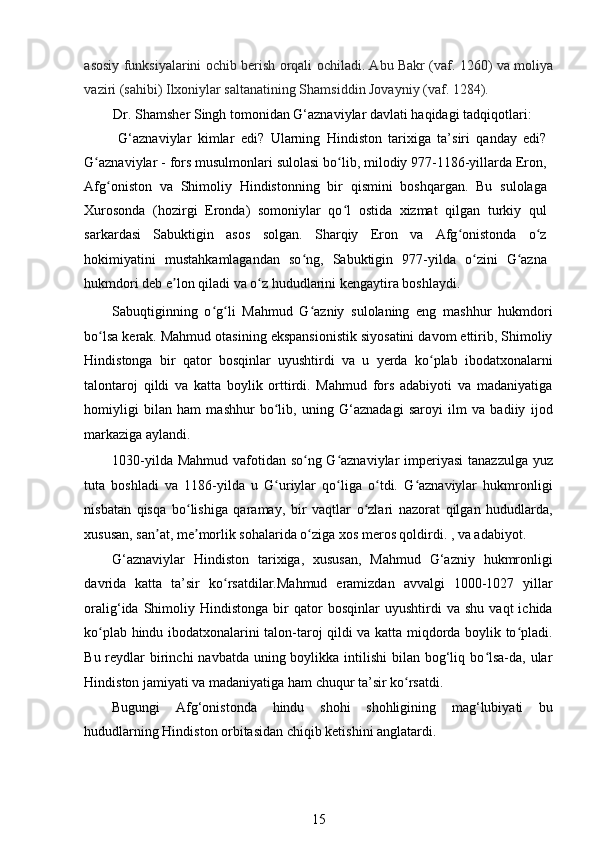 asosiy funksiyalarini ochib berish orqali ochiladi. Abu Bakr (vaf. 1260) va moliya
vaziri (sahibi) Ilxoniylar saltanatining Shamsiddin Jovayniy (vaf. 1284). 
Dr. Shamsher Singh tomonidan G‘aznaviylar davlati haqidagi tadqiqotlari:  
G‘aznaviylar   kimlar   edi?   Ularning   Hindiston   tarixiga   ta’siri   qanday   edi?
G aznaviylar - fors musulmonlari sulolasi bo lib, milodiy 977-1186-yillarda Eron,ʻ ʻ
Afg oniston   va   Shimoliy   Hindistonning   bir   qismini   boshqargan.   Bu   sulolaga	
ʻ
Xurosonda   (hozirgi   Eronda)   somoniylar   qo l   ostida   xizmat   qilgan   turkiy   qul	
ʻ
sarkardasi   Sabuktigin   asos   solgan.   Sharqiy   Eron   va   Afg onistonda   o z	
ʻ ʻ
hokimiyatini   mustahkamlagandan   so ng,   Sabuktigin   977-yilda   o zini   G azna	
ʻ ʻ ʻ
hukmdori deb e lon qiladi va o z hududlarini kengaytira boshlaydi. 	
ʼ ʻ
Sabuqtiginning   o g li   Mahmud   G azniy   sulolaning   eng   mashhur   hukmdori	
ʻ ʻ ʻ
bo lsa kerak. Mahmud otasining ekspansionistik siyosatini davom ettirib, Shimoliy	
ʻ
Hindistonga   bir   qator   bosqinlar   uyushtirdi   va   u   yerda   ko plab   ibodatxonalarni	
ʻ
talontaroj   qildi   va   katta   boylik   orttirdi.   Mahmud   fors   adabiyoti   va   madaniyatiga
homiyligi   bilan   ham   mashhur   bo lib,   uning   G‘aznadagi   saroyi   ilm   va   badiiy   ijod	
ʻ
markaziga aylandi. 
1030-yilda Mahmud vafotidan so ng G aznaviylar  imperiyasi  tanazzulga yuz	
ʻ ʻ
tuta   boshladi   va   1186-yilda   u   G uriylar   qo liga   o tdi.   G aznaviylar   hukmronligi	
ʻ ʻ ʻ ʻ
nisbatan   qisqa   bo lishiga   qaramay,   bir   vaqtlar   o zlari   nazorat   qilgan   hududlarda,	
ʻ ʻ
xususan, san at, me morlik sohalarida o ziga xos meros qoldirdi. , va adabiyot. 	
ʼ ʼ ʻ
G‘aznaviylar   Hindiston   tarixiga,   xususan,   Mahmud   G‘azniy   hukmronligi
davrida   katta   ta’sir   ko rsatdilar.Mahmud   eramizdan   avvalgi   1000-1027   yillar	
ʻ
oralig‘ida   Shimoliy   Hindistonga   bir   qator   bosqinlar   uyushtirdi   va  shu   vaqt   ichida
ko plab hindu ibodatxonalarini talon-taroj qildi va katta miqdorda boylik to pladi.	
ʻ ʻ
Bu reydlar  birinchi  navbatda  uning boylikka intilishi  bilan bog‘liq bo lsa-da, ular	
ʻ
Hindiston jamiyati va madaniyatiga ham chuqur ta’sir ko rsatdi. 	
ʻ
Bugungi   Afg‘onistonda   hindu   shohi   shohligining   mag‘lubiyati   bu
hududlarning Hindiston orbitasidan chiqib ketishini anglatardi. 
15