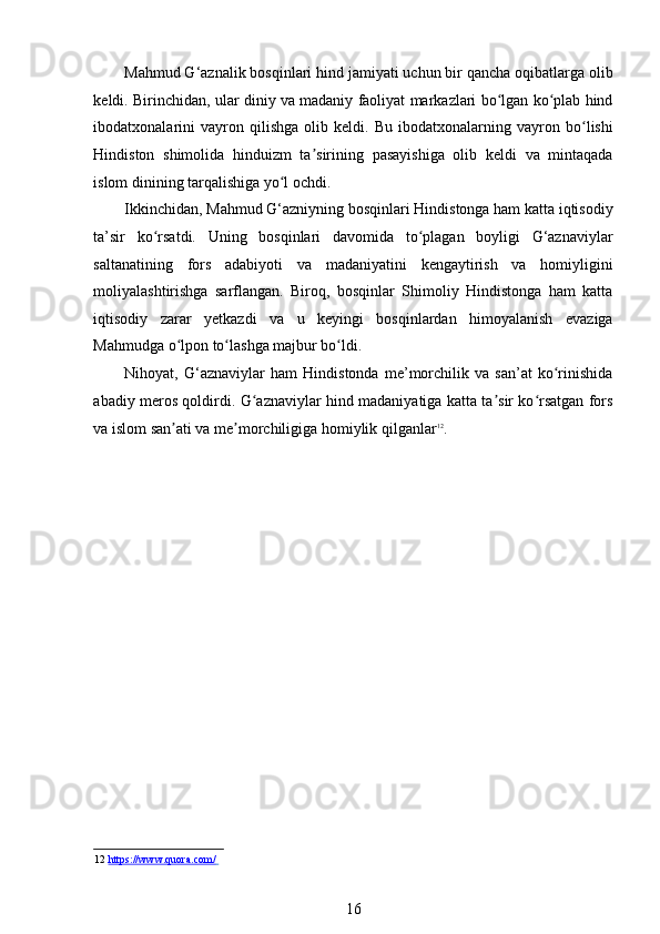Mahmud G‘aznalik bosqinlari hind jamiyati uchun bir qancha oqibatlarga olib
keldi. Birinchidan, ular diniy va madaniy faoliyat markazlari bo lgan ko plab hindʻ ʻ
ibodatxonalarini   vayron   qilishga   olib   keldi.   Bu   ibodatxonalarning   vayron   bo lishi	
ʻ
Hindiston   shimolida   hinduizm   ta sirining   pasayishiga   olib   keldi   va   mintaqada	
ʼ
islom dinining tarqalishiga yo l ochdi. 	
ʻ
Ikkinchidan, Mahmud G‘azniyning bosqinlari Hindistonga ham katta iqtisodiy
ta’sir   ko rsatdi.   Uning   bosqinlari   davomida   to plagan   boyligi   G‘aznaviylar	
ʻ ʻ
saltanatining   fors   adabiyoti   va   madaniyatini   kengaytirish   va   homiyligini
moliyalashtirishga   sarflangan.   Biroq,   bosqinlar   Shimoliy   Hindistonga   ham   katta
iqtisodiy   zarar   yetkazdi   va   u   keyingi   bosqinlardan   himoyalanish   evaziga
Mahmudga o lpon to lashga majbur bo ldi.  	
ʻ ʻ ʻ
Nihoyat,   G‘aznaviylar   ham   Hindistonda   me’morchilik   va   san’at   ko rinishida	
ʻ
abadiy meros qoldirdi. G aznaviylar hind madaniyatiga katta ta sir ko rsatgan fors	
ʻ ʼ ʻ
va islom san ati va me morchiligiga homiylik qilganlar	
ʼ ʼ 12
. 
   
 
   
12   https://www.quora.com/         
16 