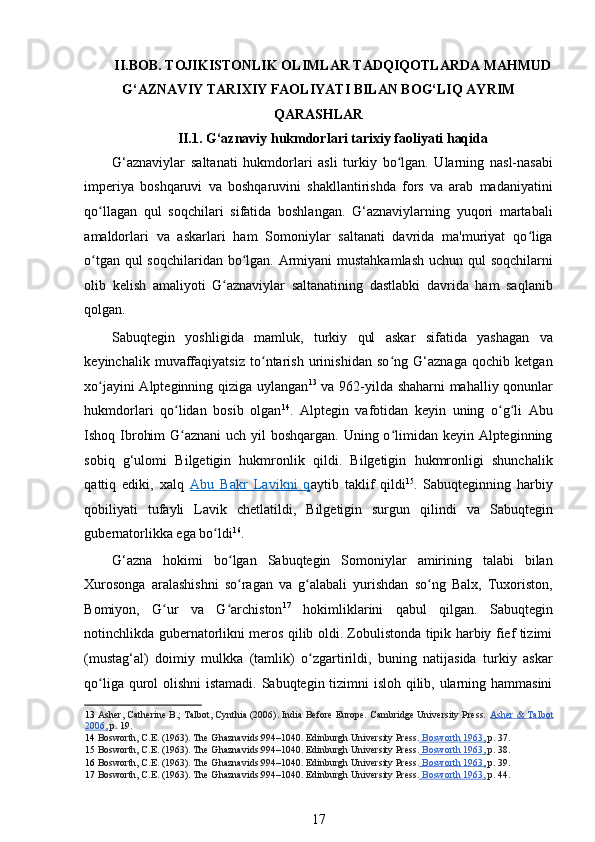 II.BOB. TOJIKISTONLIK OLIMLAR TADQIQOTLARDA MAHMUD
G‘AZNAVIY TARIXIY FAOLIYATI BILAN BOG‘LIQ AYRIM
QARASHLAR
II.1. G‘aznaviy hukmdorlari tarixiy faoliyati haqida  
G‘aznaviylar   saltanati   hukmdorlari   asli   turkiy   bo lgan.   Ularning   nasl-nasabiʻ
imperiya   boshqaruvi   va   boshqaruvini   shakllantirishda   fors   va   arab   madaniyatini
qo llagan   qul   soqchilari   sifatida   boshlangan.   G‘aznaviylarning   yuqori   martabali	
ʻ
amaldorlari   va   askarlari   ham   Somoniylar   saltanati   davrida   ma'muriyat   qo liga	
ʻ
o tgan qul  soqchilaridan bo lgan. Armiyani mustahkamlash  uchun qul  soqchilarni	
ʻ ʻ
olib   kelish   amaliyoti   G aznaviylar   saltanatining   dastlabki   davrida   ham   saqlanib	
ʻ
qolgan. 
Sabuqtegin   yoshligida   mamluk,   turkiy   qul   askar   sifatida   yashagan   va
keyinchalik   muvaffaqiyatsiz   to ntarish   urinishidan   so ng   G‘aznaga   qochib   ketgan	
ʻ ʻ
xo jayini Alpteginning qiziga uylangan	
ʻ 13
  va 962-yilda shaharni mahalliy qonunlar
hukmdorlari   qo lidan   bosib   olgan	
ʻ 14
.   Alptegin   vafotidan   keyin   uning   o g li   Abu	ʻ ʻ
Ishoq Ibrohim  G aznani uch yil boshqargan. Uning o limidan keyin Alpteginning	
ʻ ʻ
sobiq   g‘ulomi   Bilgetigin   hukmronlik   qildi.   Bilgetigin   hukmronligi   shunchalik
qattiq   ediki,   xalq   Abu   Bakr   Lavikni   q aytib   taklif   qildi 15
.   Sabuqteginning   harbiy
qobiliyati   tufayli   Lavik   chetlatildi,   Bilgetigin   surgun   qilindi   va   Sabuqtegin
gubernatorlikka ega bo ldi	
ʻ 16
.  
G‘azna   hokimi   bo lgan   Sabuqtegin   Somoniylar   amirining   talabi   bilan	
ʻ
Xurosonga   aralashishni   so ragan   va   g alabali   yurishdan   so ng   Balx,   Tuxoriston,
ʻ ʻ ʻ
Bomiyon,   G ur   va   G archiston	
ʻ ʻ 17
  hokimliklarini   qabul   qilgan.   Sabuqtegin
notinchlikda gubernatorlikni meros qilib oldi. Zobulistonda tipik harbiy fief tizimi
(mustag‘al)   doimiy   mulkka   (tamlik)   o zgartirildi,   buning   natijasida   turkiy   askar	
ʻ
qo liga qurol olishni  istamadi. Sabuqtegin tizimni  isloh qilib, ularning hammasini	
ʻ
13   Asher, Catherine B.; Talbot, Cynthia (2006). India Before Europe. Cambridge University Press.  Asher & Talbot
2006    ,    p. 19.  
14   Bosworth, C.E. (1963). The Ghaznavids:994–1040. Edinburgh University Press.     Bosworth 1963    ,    p. 37.  
15   Bosworth, C.E. (1963). The Ghaznavids:994–1040. Edinburgh University Press.     Bosworth 1963    ,    p. 38.  
16   Bosworth, C.E. (1963). The Ghaznavids:994–1040. Edinburgh University Press.     Bosworth 1963    ,    p. 39.  
17   Bosworth, C.E. (1963). The Ghaznavids:994–1040. Edinburgh University Press.     Bosworth 1963    ,    p. 44.  
17 