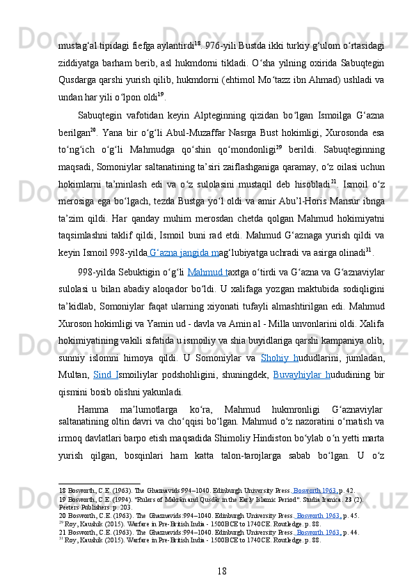 mustag‘al   tipidagi fiefga aylantirdi 18
. 976-yili Bustda ikki turkiy g‘ulom o rtasidagiʻ
ziddiyatga barham  berib, asl  hukmdorni  tikladi. O sha  yilning oxirida Sabuqtegin	
ʻ
Qusdarga qarshi yurish qilib, hukmdorni (ehtimol Mo tazz ibn Ahmad) ushladi va	
ʻ
undan har yili o lpon oldi	
ʻ 19
.  
Sabuqtegin   vafotidan   keyin   Alpteginning   qizidan   bo lgan   Ismoilga   G‘azna	
ʻ
berilgan 20
.   Yana   bir   o g li   Abul-Muzaffar   Nasrga   Bust   hokimligi,   Xurosonda   esa	
ʻ ʻ
to ng ich   o g li   Mahmudga   qo shin   qo mondonligi	
ʻ ʻ ʻ ʻ ʻ ʻ 29
  berildi.   Sabuqteginning
maqsadi, Somoniylar saltanatining ta’siri zaiflashganiga qaramay, o z oilasi uchun	
ʻ
hokimlarni   ta’minlash   edi   va   o z   sulolasini   mustaqil   deb   hisobladi	
ʻ 21
.   Ismoil   o z	ʻ
merosiga ega bo lgach, tezda Bustga yo l oldi va amir Abu’l-Horis Mansur  ibnga	
ʻ ʻ
ta’zim   qildi.   Har   qanday   muhim   merosdan   chetda   qolgan   Mahmud   hokimiyatni
taqsimlashni   taklif   qildi,   Ismoil   buni   rad   etdi.   Mahmud   G‘aznaga   yurish   qildi   va
keyin Ismoil 998-yilda     G‘azna        jangida     m    ag‘lubiyatga uchradi va asirga olinadi 31
.   
998-yilda Sebuktigin o g li 	
ʻ ʻ Mahmud t axtga o tirdi va G azna va G aznaviylar	ʻ ʻ ʻ
sulolasi   u   bilan   abadiy   aloqador   bo ldi.   U   xalifaga   yozgan   maktubida   sodiqligini	
ʻ
ta’kidlab,   Somoniylar   faqat   ularning   xiyonati   tufayli   almashtirilgan   edi.   Mahmud
Xuroson hokimligi va Yamin ud - davla va Amin al - Milla unvonlarini oldi. Xalifa
hokimiyatining vakili sifatida u ismoiliy va shia buyidlariga qarshi kampaniya olib,
sunniy   islomni   himoya   qildi.   U   Somoniylar   va   Shohiy   h ududlarini,   jumladan,
Multan,   Sind   I smoiliylar   podshohligini,   shuningdek,   Buvayhiylar   h ududining   bir
qismini bosib olishni yakunladi. 
Hamma  ma lumotlarga 	
ʼ ko ra, 	ʻ Mahmud  hukmronligi  G aznaviylar 	ʻ
saltanatining oltin davri va cho qqisi bo lgan. Mahmud o z nazoratini o rnatish va	
ʻ ʻ ʻ ʻ
irmoq davlatlari barpo etish maqsadida Shimoliy Hindiston bo ylab o n yetti marta	
ʻ ʻ
yurish   qilgan,   bosqinlari   ham   katta   talon-tarojlarga   sabab   bo lgan.   U   o z	
ʻ ʻ
18   Bosworth, C.E. (1963). The Ghaznavids:994–1040. Edinburgh University Press.     Bosworth 1963    ,    p. 42.  
19   Bosworth, C.E. (1994). "Rulers of Makrān and Qu	
sTdār in the Early Islamic Period".  Studia Iranica.  23  (2). 
Peeters  Publishers:  p. 203 .   
20   Bosworth, C.E. (1963). The Ghaznavids:994–1040. Edinburgh University Press.     Bosworth 1963    ,    p. 45.
29
  Roy, Kaushik (2015).  Warfare in Pre-British India - 1500BCE to 1740CE. Routledge.  p. 88.  
21   Bosworth, C.E. (1963). The Ghaznavids:994–1040. Edinburgh University Press.     Bosworth 1963    ,    p. 44.
31
  Roy, Kaushik (2015). Warfare in Pre-British India - 1500BCE to 1740CE. Routledge.  p. 88.  
18