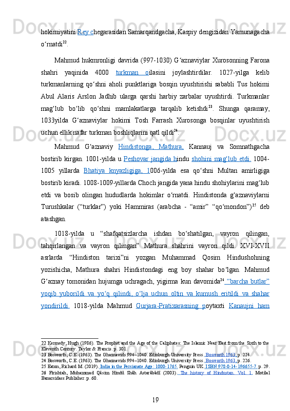 hokimiyatini  Rey c hegarasidan Samarqandgacha, Kaspiy dengizidan Yamunagacha
o rnatdiʻ 22
. 
Mahmud   hukmronligi   davrida   (997-1030)   G aznaviylar   Xurosonning   Farona	
ʻ
shahri   yaqinida   4000   turkman   o ilasini   joylashtirdilar.   1027-yilga   kelib
turkmanlarning   qo shni   aholi   punktlariga   bosqin   uyushtirishi   sababli   Tus   hokimi	
ʻ
Abul   Alaris   Arslon   Jadhib   ularga   qarshi   harbiy   zarbalar   uyushtirdi.   Turkmanlar
mag‘lub   bo lib   qo shni   mamlakatlarga   tarqalib   ketishdi	
ʻ ʻ 23
.   Shunga   qaramay,
1033yilda   G‘aznaviylar   hokimi   Tosh   Farrash   Xurosonga   bosqinlar   uyushtirish
uchun ellik nafar turkman boshliqlarini qatl qildi 24
. 
Mahmud   G‘aznaviy   Hindistonga    ,        Mathura,      Kannauj   va   Somnathgacha
bostirib kirgan. 1001-yilda u   Peshovar   jangida h indu   shohini      mag‘lub  etd    i   .     1004-
1005   yillarda   Bhatiya      knyazligiga    ,        1   006-yilda   esa   qo shni   Multan   amirligiga	
ʻ
bostirib kiradi. 1008-1009-yillarda Choch jangida yana hindu shohiylarini mag lub	
ʻ
etdi   va   bosib   olingan   hududlarda   hokimlar   o rnatdi.   Hindistonda   g‘aznaviylarni	
ʻ
Turushkalar   (“turklar”)   yoki   Hammiras   (arabcha   -   “amir”   “qo mondon”)	
ʻ 25
  deb
atashgan. 
1018-yilda   u   “shafqatsizlarcha   ishdan   bo shatilgan,   vayron   qilingan,	
ʻ
tahqirlangan   va   vayron   qilingan”   Mathura   shahrini   vayron   qildi.   XVI-XVII
asrlarda   “Hindiston   tarixi”ni   yozgan   Muhammad   Qosim   Hindushohning
yozishicha,   Mathura   shahri   Hindistondagi   eng   boy   shahar   bo lgan.   Mahmud	
ʻ
G‘aznay   tomonidan   hujumga   uchragach,   yigirma   kun   davomida 26
    “barcha        butlar”   
yoqib   yuborildi   va      yo q   qilindi	
ʻ    ,       o lja   uchun   oltin   va   kumush   eritildi   va   shahar	ʻ   
yondirildi    .     1018-yilda   Mahmud   Gurjara    -   Pratixarasning   p    oytaxti   Kanaujni   ham
22   Kennedy, Hugh (1986). The Prophet and the Age of the Caliphates: The Islamic Near East from the Sixth to the
Eleventh Century. Taylor & Francis.  p. 301.  
23   Bosworth, C.E. (1963). The Ghaznavids:994–1040. Edinburgh University Press.     Bosworth 1963    ,    p. 224.  
24   Bosworth, C.E. (1963). The Ghaznavids:994–1040. Edinburgh University Press.     Bosworth 1963    ,    p. 226.  
25   Eaton, Richard M. (2019).     India in the Persianate Age: 1000    -   1765    .     Penguin UK.     ISB    N        978    -   0   -   14    -   196655    -   7   .     p. 29.
26   Firishtah,   Mu	
h Tammad   Qāsim   Hindū   Shāh   Astarābādī   (2003).      The   history   of   Hindustan.   Vol.   1    .     Motilal
Banarsidass Publisher. p. 60.  
19