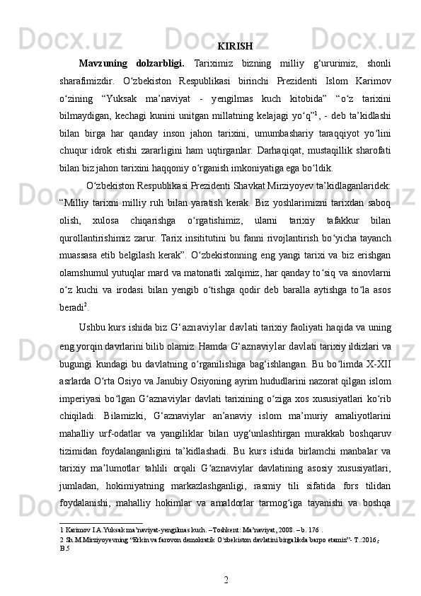 KIRISH  
Mavzuning   dolzarbligi.   Tariximiz   bizning   milliy   g‘ururimiz,   shonli
sharafimizdir.   O zbekiston   Respublikasi   birinchi   Prezidenti   Islom   Karimovʻ
о zining   “Yuksak   ma’naviyat   -   y	
ʻ е ngilmas   kuch   kitobida”   “o z   tarixini	ʻ
bilmaydigan,   kechagi   kunini   unitgan   millatning   kelajagi   yo q”	
ʻ 1
,   -   deb   ta’kidlashi
bilan   birga   har   qanday   inson   jahon   tarixini,   umumbashariy   taraqqiyot   yo lini	
ʻ
chuqur   idrok   etishi   zararligini   ham   uqtirganlar.   Darhaqiqat,   mustaqillik   sharofati
bilan biz jahon tarixini haqqoniy  о rganish imkoniyatiga ega bo ldik.  	
ʻ ʻ
O zbekiston Respublikasi Prezidenti Shavkat Mirziyoyev ta’kidlaganlaridek: 	
ʻ
“Milliy   tarixni   milliy   ruh   bilan   yaratish   kerak.   Biz   yoshlarimizni   tarixdan   saboq
olish,   xulosa   chiqarishga   o rgatishimiz,   ularni   tarixiy   tafakkur   bilan	
ʻ
qurollantirishimiz   zarur.   Tarix   insititutini   bu   fanni   rivojlantirish   bo yicha   tayanch	
ʻ
muassasa   etib   belgilash   kerak”.   O zbekistonning   eng   yangi   tarixi   va   biz   erishgan	
ʻ
olamshumul yutuqlar mard va matonatli xalqimiz, har qanday to siq va sinovlarni	
ʻ
o z   kuchi   va   irodasi   bilan   yengib   o tishga   qodir   deb   baralla   aytishga   to la   asos	
ʻ ʻ ʻ
beradi 2
.  
Ushbu kurs ishida biz   G‘aznaviylar davlati   tarixiy faoliyati haqida va uning
eng yorqin davrlarini bilib olamiz. Hamda  G‘aznaviylar davlati  tarixiy ildizlari va
bugungi   kundagi   bu   davlatning   o rganilishiga   bag‘ishlangan.   Bu   bo limda   X-XII	
ʻ ʻ
asrlarda O rta Osiyo va Janubiy Osiyoning ayrim hududlarini nazorat qilgan islom	
ʻ
imperiyasi   bo lgan   G aznaviylar   davlati   tarixining   o ziga   xos   xususiyatlari   ko rib	
ʻ ʻ ʻ ʻ
chiqiladi.   Bilamizki,   G‘aznaviylar   an’anaviy   islom   ma’muriy   amaliyotlarini
mahalliy   urf-odatlar   va   yangiliklar   bilan   uyg‘unlashtirgan   murakkab   boshqaruv
tizimidan   foydalanganligini   ta’kidlashadi.   Bu   kurs   ishida   birlamchi   manbalar   va
tarixiy   ma lumotlar   tahlili   orqali   G aznaviylar   davlatining   asosiy   xususiyatlari,	
ʼ ʻ
jumladan,   hokimiyatning   markazlashganligi,   rasmiy   tili   sifatida   fors   tilidan
foydalanishi,   mahalliy   hokimlar   va   amaldorlar   tarmog iga   tayanishi   va   boshqa	
ʻ
1  Karimov I.A.Yuksak ma’naviyat-yengilmas kuch. –Toshkent: Ma’naviyat, 2008. – b. 176 . 
2  Sh.M.Mirziyoyevning “Erkin va farovon demokratik O zbekiston davlatini birgalikda barpo etamiz”- T.:2016,-	
ʻ
B.5  
2