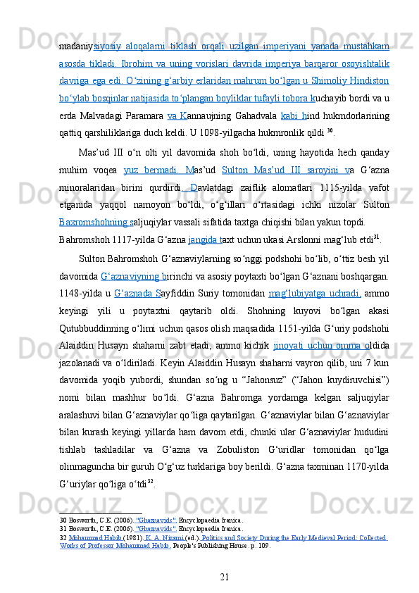 madaniy siyosiy   aloqalarni   tiklash   orqali   uzilgan   imperiyani   yanada   mustahkam
asosda      tikladi.   Ibrohim   va   uning   vorislari   davrida   imperiya   barqaror   osoyishtalik   
davriga      ega edi. O zining g‘arbiy erlaridan mahrum bo lgan u Shimoliy Hindistonʻ ʻ   
bo ylab 	
ʻ    bosqinlar natijasida to plangan boyliklar tufayli tobora k	ʻ    uchayib bordi va u
erda   Malvadagi   Paramara   va   K annaujning   Gahadvala   kabi   h ind   hukmdorlarining
qattiq qarshiliklariga duch keldi. U 1098-yilgacha hukmronlik qildi  30
.  
Mas’ud   III   o n   olti   yil   davomida   shoh   bo ldi,   uning   hayotida   hech   qanday	
ʻ ʻ
muhim   voqea   yuz      bermadi    .        M    as’ud   Sulton      Mas’ud      III      saroyini      v   a   G‘azna
minoralaridan   birini   qurdirdi .      D    avlatdagi   zaiflik   alomatlari   1115-yilda   vafot
etganida   yaqqol   namoyon   bo ldi,   o g illari   o rtasidagi   ichki   nizolar   Sulton	
ʻ ʻ ʻ ʻ
Baxromshohning s aljuqiylar vassali sifatida taxtga chiqishi bilan yakun topdi. 
Bahromshoh 1117-yilda G‘azna  jangida     t   axt uchun ukasi Arslonni mag‘lub etdi 31
.   
Sulton Bahromshoh G‘aznaviylarning so nggi podshohi bo lib, o ttiz besh yil	
ʻ ʻ ʻ
davomida  G‘aznaviyning b irinchi va asosiy poytaxti bo lgan G‘aznani boshqargan.	
ʻ
1148-yilda   u   G‘aznada      S    ayfiddin   Suriy   tomonidan   mag‘lubiyatga   uchrad    i,     ammo
keyingi   yili   u   poytaxtni   qaytarib   oldi.   Shohning   kuyovi   bo lgan   akasi	
ʻ
Qutubbuddinning o limi uchun qasos olish maqsadida 1151-yilda G uriy podshohi	
ʻ ʻ
Alaiddin   Husayn   shaharni   zabt   etadi,   ammo   kichik   jinoyati      uchun      omma   o    ldida
jazolanadi va o ldiriladi. Keyin Alaiddin Husayn shaharni vayron qilib, uni 7 kun	
ʻ
davomida   yoqib   yubordi,   shundan   so ng   u   “Jahonsuz”   (“Jahon   kuydiruvchisi”)	
ʻ
nomi   bilan   mashhur   bo ldi.   G‘azna   Bahromga   yordamga   kelgan   saljuqiylar	
ʻ
aralashuvi bilan G‘aznaviylar qo liga qaytarilgan. G‘aznaviylar bilan G‘aznaviylar	
ʻ
bilan kurash  keyingi  yillarda ham  davom  etdi, chunki  ular  G‘aznaviylar  hududini
tishlab   tashladilar   va   G‘azna   va   Zobuliston   G‘uridlar   tomonidan   qo lga	
ʻ
olinmaguncha bir guruh O g‘uz turklariga boy berildi. G‘azna taxminan 1170-yilda	
ʻ
G‘uriylar qo liga o tdi	
ʻ ʻ 32
.  
30   Bosworth, C.E. (2006).     "Ghaznavids"    .    Encyclopaedia Iranica.  
31   Bosworth, C.E. (2006).     "Ghaznavids"    .    Encyclopaedia Iranica.  
32   Mohammad Habib        (1981).     K. A. Nizami        (ed.).     Politics and Society During the Early Medieval Period: Collected       
Works of Professor Mohammad Habib    .    People's Publishing House. p. 109.  
21 