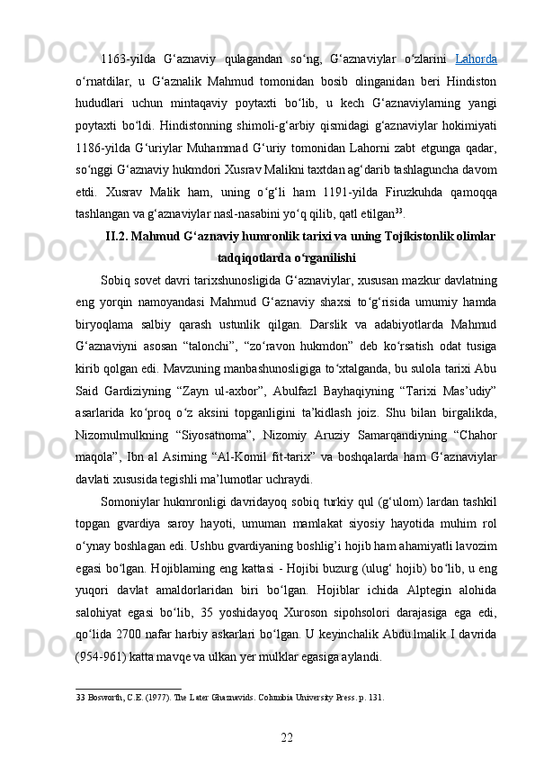 1163-yilda   G‘aznaviy   qulagandan   so ng,   G‘aznaviylar   o zlarini  ʻ ʻ Lahorda
o rnatdilar,   u   G‘aznalik   Mahmud   tomonidan   bosib   olinganidan   beri   Hindiston	
ʻ
hududlari   uchun   mintaqaviy   poytaxti   bo lib,   u   kech   G‘aznaviylarning   yangi	
ʻ
poytaxti   bo ldi.   Hindistonning   shimoli-g‘arbiy   qismidagi   g‘aznaviylar   hokimiyati	
ʻ
1186-yilda   G‘uriylar   Muhammad   G‘uriy   tomonidan   Lahorni   zabt   etgunga   qadar,
so nggi G‘aznaviy hukmdori Xusrav Malikni taxtdan ag‘darib tashlaguncha davom	
ʻ
etdi.   Xusrav   Malik   ham,   uning   o g‘li   ham   1191-yilda   Firuzkuhda   qamoqqa	
ʻ
tashlangan va g‘aznaviylar nasl-nasabini yo q qilib, qatl etilgan	
ʻ 33
. 
  II.2. Mahmud G‘aznaviy humronlik tarixi va uning Tojikistonlik olimlar
tadqiqotlarda o rganilishi
ʻ
Sobiq sovet davri tarixshunosligida G‘aznaviylar, xususan mazkur davlatning
eng   yorqin   namoyandasi   Mahmud   G‘aznaviy   shaxsi   to g‘risida   umumiy   hamda	
ʻ
biryoqlama   salbiy   qarash   ustunlik   qilgan.   Darslik   va   adabiyotlarda   Mahmud
G‘aznaviyni   asosan   “talonchi”,   “zo ravon   hukmdon”   deb   ko rsatish   odat   tusiga	
ʻ ʻ
kirib qolgan edi. Mavzuning manbashunosligiga to xtalganda, bu sulola tarixi Abu	
ʻ
Said   Gardiziyning   “Zayn   ul-axbor”,   Abulfazl   Bayhaqiyning   “Tarixi   Mas’udiy”
asarlarida   ko proq   o z   aksini   topganligini   ta’kidlash   joiz.   Shu   bilan   birgalikda,	
ʻ ʻ
Nizomulmulkning   “Siyosatnoma”,   Nizomiy   Aruziy   Samarqandiyning   “Chahor
maqola”,   Ibn   al   Asirning   “Al-Komil   fit-tarix”   va   boshqalarda   ham   G‘aznaviylar
davlati xususida tegishli ma’lumotlar uchraydi.  
Somoniylar   hukmronligi  davridayoq  sobiq  turkiy  qul   (g‘ulom)  lardan tashkil
topgan   gvardiya   saroy   hayoti,   umuman   mamlakat   siyosiy   hayotida   muhim   rol
o ynay boshlagan edi. Ushbu gvardiyaning boshlig’i hojib ham ahamiyatli lavozim	
ʻ
egasi bo lgan. Hojiblaming eng kattasi - Hojibi buzurg (ulug‘ hojib) bo lib, u eng	
ʻ ʻ
yuqori   davlat   amaldorlaridan   biri   bo lgan.   Hojiblar   ichida   Alptegin   alohida	
ʻ
salohiyat   egasi   bo lib,   35   yoshidayoq   Xuroson   sipohsolori   darajasiga   ega   edi,	
ʻ
qo lida  2700 nafar  harbiy  askarlari  bo lgan. U  keyinchalik  Abdu.lmalik  I  davrida	
ʻ ʻ
(954-961) katta mavqe va ulkan yer mulklar egasiga aylandi. 
33   Bosworth, C.E. (1977). The Later Ghaznavids. Columbia University Press.  p. 131.  
22 