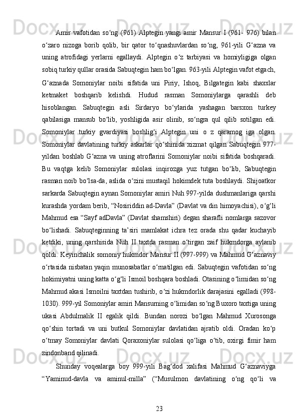 Amir   vafotidan   so ng   (961)   Alptegin   yangi   amir   Mansur   I   (961-   976)   bilanʻ
o zaro   nizoga   borib   qolib,   bir   qator   to qnashuvlardan   so ng,   961-yili   G‘azna   va	
ʻ ʻ ʻ
uning   atrofidagi   yerlarni   egallaydi.   Alptegin   o z   tarbiyasi   va   homiyligiga   olgan	
ʻ
sobiq turkiy qullar orasida Sabuqtegin ham bo lgan. 963-yili Alptegin vafot etgach,	
ʻ
G‘aznada   Somoniylar   noibi   sifatida   uni   Piriy,   Ishoq,   Bilgategin   kabi   shaxslar
ketmaket   boshqarib   kelishdi.   Hudud   rasman   Somoniylarga   qarashli   deb
hisoblangan.   Sabuqtegin   asli   Sirdaryo   bo ylarida   yashagan   barsxon   turkey
ʻ
qabilasiga   mansub   bo lib,   yoshligida   asir   olinib,   so ngra   qul   qilib   sotilgan   edi.	
ʻ ʻ
Somoniylar   turkiy   gvardiyasi   boshlig‘i   Alptegin   uni   о   z   qaramog   iga   olgan.
Somoniylar   davlatining   turkiy   askarlar   qo shinida   xizmat   qilgan   Sabuqtegin   977-	
ʻ
yildan   boshlab   G‘azna   va   uning   atroflarini   Somoniylar   noibi   sifatida   boshqaradi.
Bu   vaqtga   kelib   Somoniylar   sulolasi   inqirozga   yuz   tutgan   bo lib,   Sabuqtegin	
ʻ
rasman noib bo lsa-da, aslida o zini mustaqil hokimdek tuta boshlaydi. Shijoatkor	
ʻ ʻ
sarkarda Sabuqtegin aynan Somoniylar amiri Nuh 997-yilda dushmanlariga qarshi
kurashda yordam berib, “Nosiriddin ad-Davla” (Davlat va din himoyachisi), o g‘li	
ʻ
Mahmud esa “Sayf adDavla” (Davlat shamshiri) degan sharafli nomlarga sazovor
bo lishadi.   Sabuqteginning   ta’siri   mamlakat   ichra   tez   orada   shu   qadar   kuchayib	
ʻ
ketdiki,   uning   qarshisida   Nuh   II   taxtda   rasman   o tirgan   zaif   hukmdorga   aylanib	
ʻ
qoldi. Keyinchalik somoniy hukmdor Mansur II (997-999) va Mahmud G‘aznaviy
o rtasida nisbatan yaqin munosabatlar  o rnatilgan edi. Sabuqtegin vafotidan so ng	
ʻ ʻ ʻ
hokimiyatni uning katta o g‘li Ismoil boshqara boshladi. Otasining o limidan so ng	
ʻ ʻ ʻ
Mahmud akasi Ismoilni taxtdan tushirib, o zi hukmdorlik darajasini egalladi (998-	
ʻ
1030). 999-yil Somoniylar amiri Mansurning o limidan so ng Buxoro taxtiga uning	
ʻ ʻ
ukasi   Abdulmalik   II   egalik   qildi.   Bundan   norozi   bo lgan   Mahmud   Xurosonga	
ʻ
qo shin   tortadi   va   uni   butkul   Somoniylar   davlatidan   ajratib   oldi.   Oradan   ko p	
ʻ ʻ
o tmay   Somoniylar   davlati   Qoraxoniylar   sulolasi   qo liga   o tib,   oxirgi   fimir   ham
ʻ ʻ ʻ
zindonband qilinadi.  
Shunday   voqealarga   boy   999-yili   Bag‘dod   xalifasi   Mahmud   G‘aznaviyga
“Yaminud-davla   va   aminul-milla”   (“Musulmon   davlatining   o ng   qo li   va	
ʻ ʻ
23 