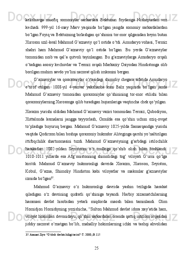 kelishuvga   muofiq   somoniylar   sarkardasi   Bektuzun   foydasiga   Nishopurdan   voz
kechadi.   999-yil   16-may   Marv   yaqinida   bo lgan   jangda   somoniy   sarkardalardanʻ
bo lgan Foyiq va Bektuzning birlashgan qo shinini tor-mor qilganidan keyin butun	
ʻ ʻ
Xuroson uzil-kesil Mahmud G‘aznaviy qo l ostida o tdi. Amudaryo vohasi, Termiz	
ʻ ʻ
shahri   ham   Mahmud   G‘aznaviy   qo l   ostida   bo lgan.   Bu   yerda   G‘aznaviylar	
ʻ ʻ
tomonidan noib va qal’a qutvoli tayinlangan. Bu g‘aznaviylarga Amudaryo orqali
o tadigan asosiy kechuvlar va Termiz orqali Markaziy Osiyodan Hindistonga olib	
ʻ
borilgan muhim savdo yo lini nazorat qilish imkonini bergan.  	
ʻ
G‘aznaviylar va qoraxoniylar o rtasidagi shimoliy chegara sifatida Amudaryo	
ʻ
e’tirof   etilgan.   1008-yil   4-yanvar   yakshanba   kuni   Balx   yaqinida   bo lgan   janda	
ʻ
Mahmud   G‘aznaviy   tomonidan   qoraxoniylar   qo shinining   tor-mor   etilishi   bilan	
ʻ
qoraxoniylarning Xurosonga qilib turadigan hujumlariga vaqtincha chek qo yilgan.	
ʻ
Xorazm yurishi oldidan Mahmud G‘aznaviy vaziri tomonidan Termiz, Qubodiyon,
Xuttalonda   kemalarni   jangga   tayyorlash,   Omulda   esa   qo shin   uchun   oziq-ovqat	
ʻ
to plashga   buyuruq   bergan.   Mahmud   G‘aznaviy   1025-yilda   Samarqandga   yurishi	
ʻ
vaqtida Qodirxon bilan boshqa qoraxoniy hukmdor Aliteginga qarshi yo naltirilgan	
ʻ
ittifoqchilik   shartnomasini   tuzdi.   Mahmud   G‘aznaviyning   g‘arbdagi   istilochilik
harakatlari   1002-yildan   Seyistonni   o z   mulkiga   qo shib   olish   bilan   boshlandi.	
ʻ ʻ
1010-1011   yillarda   esa   Afg‘onistonning   shimolidagi   tog‘   viloyati   G‘urni   qo lga	
ʻ
kiritdi.   Mahmud   G‘aznaviy   hukmronligi   davrida   Xorazm,   Xuroson,   Seyiston,
Kobul,   G‘azna,   Shimoliy   Hindiston   kabi   viloyatlar   va   makonlar   g‘aznaviylar
izmida bo lgan	
ʻ 35
.  
Mahmud   G‘aznaviy   o z   hukmronligi   davrida   yashin   tezligida   harakat	
ʻ
qiladigan   o z   davrining   qudratli   qo shiniga   tayandi.   Harbiy   xizamatchilarning	
ʻ ʻ
hammasi   davlat   hisobidan   yetarli   miqdorda   maosh   bilan   taminlandi.   Olim
Homidjon Homidiyning yozishicha, “Sulton Mahmud davlat idora xay’atida ham,
viloyat hokimlari devonidayu, qo shin sarkardalari orasida qattiq intizom orqasidan	
ʻ
jiddiy   nazorat   o rnatgan   bo lib,   mahalliy   hokimlarning   ichki   va   tashqi   ahvolidan	
ʻ ʻ
35  Azamat Ziyo “O zbek davlatchiligi tarixi”-T.:2000,-B.115  	
ʻ
25 