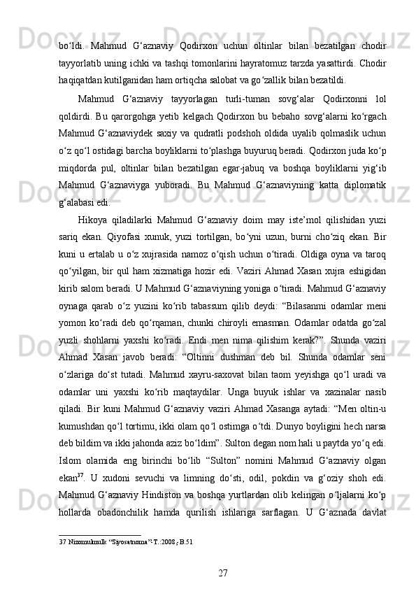 bo ldi.   Mahmud   G‘aznaviy   Qodirxon   uchun   oltinlar   bilan   bezatilgan   chodirʻ
tayyorlatib uning ichki va tashqi tomonlarini hayratomuz tarzda yasattirdi. Chodir
haqiqatdan kutilganidan ham ortiqcha salobat va go zallik bilan bezatildi.  	
ʻ
Mahmud   G‘aznaviy   tayyorlagan   turli-tuman   sovg‘alar   Qodirxonni   lol
qoldirdi.   Bu   qarorgohga   yetib   kelgach   Qodirxon   bu   bebaho   sovg‘alarni   ko rgach	
ʻ
Mahmud   G‘aznaviydek   saxiy   va   qudratli   podshoh   oldida   uyalib   qolmaslik   uchun
o z qo l ostidagi barcha boyliklarni to plashga buyuruq beradi. Qodirxon juda ko p	
ʻ ʻ ʻ ʻ
miqdorda   pul,   oltinlar   bilan   bezatilgan   egar-jabuq   va   boshqa   boyliklarni   yig‘ib
Mahmud   G‘aznaviyga   yuboradi.   Bu   Mahmud   G‘aznaviyning   katta   diplomatik
g‘alabasi edi. 
Hikoya   qiladilarki   Mahmud   G‘aznaviy   doim   may   iste’mol   qilishidan   yuzi
sariq   ekan.   Qiyofasi   xunuk,   yuzi   tortilgan,   bo yni   uzun,   burni   cho ziq   ekan.   Bir	
ʻ ʻ
kuni  u ertalab  u o z xujrasida  namoz o qish  uchun o tiradi. Oldiga oyna va  taroq	
ʻ ʻ ʻ
qo yilgan,   bir   qul   ham   xizmatiga   hozir   edi.  Vaziri   Ahmad  Xasan   xujra   eshigidan	
ʻ
kirib salom beradi. U Mahmud G‘aznaviyning yoniga o tiradi. Mahmud G‘aznaviy	
ʻ
oynaga   qarab   o z   yuzini   ko rib   tabassum   qilib   deydi:   “Bilasanmi   odamlar   meni	
ʻ ʻ
yomon   ko radi   deb   qo rqaman,   chunki   chiroyli   emasman.   Odamlar   odatda   go zal	
ʻ ʻ ʻ
yuzli   shohlarni   yaxshi   ko radi.   Endi   men   nima   qilishim   kerak?”.   Shunda   vaziri	
ʻ
Ahmad   Xasan   javob   beradi:   “Oltinni   dushman   deb   bil.   Shunda   odamlar   seni
o zlariga   do st   tutadi.   Mahmud   xayru-saxovat   bilan   taom   yeyishga   qo l   uradi   va	
ʻ ʻ ʻ
odamlar   uni   yaxshi   ko rib   maqtaydilar.   Unga   buyuk   ishlar   va   xazinalar   nasib	
ʻ
qiladi.   Bir   kuni   Mahmud   G‘aznaviy   vaziri   Ahmad   Xasanga   aytadi:   “Men   oltin-u
kumushdan qo l tortimu, ikki olam qo l ostimga o tdi. Dunyo boyligini hech narsa	
ʻ ʻ ʻ
deb bildim va ikki jahonda aziz bo ldim”. Sulton degan nom hali u paytda yo q edi.	
ʻ ʻ
Islom   olamida   eng   birinchi   bo lib   “Sulton”   nomini   Mahmud   G‘aznaviy   olgan
ʻ
ekan 37
.   U   xudoni   sevuchi   va   limning   do sti,   odil,   pokdin   va   g‘oziy   shoh   edi.	
ʻ
Mahmud   G‘aznaviy   Hindiston   va   boshqa   yurtlardan   olib   kelingan   o ljalarni   ko p	
ʻ ʻ
hollarda   obadonchilik   hamda   qurilish   ishlariga   sarflagan.   U   G‘aznada   davlat
37  Nizomulmulk “Siyosatnoma”-T.:2008,-B.51  
27
