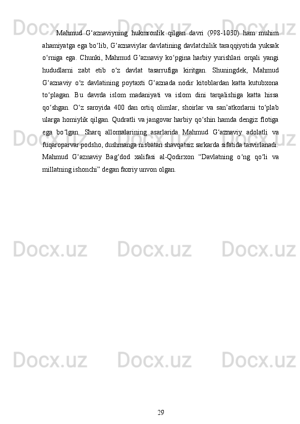 Mahmud   G‘aznaviyning   hukmronlik   qilgan   davri   (998-1030)   ham   muhim
ahamiyatga ega bo lib, G‘aznaviylar davlatining davlatchilik taraqqiyotida yuksakʻ
o rniga   ega.   Chunki,   Mahmud   G‘aznaviy   ko pgina   harbiy   yurishlari   orqali   yangi	
ʻ ʻ
hududlarni   zabt   etib   o z   davlat   tasarrufiga   kiritgan.   Shuningdek,   Mahmud	
ʻ
G‘aznaviy   o z   davlatining   poytaxti   G‘aznada   nodir   kitoblardan   katta   kutubxona	
ʻ
to plagan.   Bu   davrda   islom   madaniyati   va   islom   dini   tarqalishiga   katta   hissa	
ʻ
qo shgan.   O z   saroyida   400   dan   ortiq   olimlar,   shoirlar   va   san’atkorlarni   to plab
ʻ ʻ ʻ
ularga homiylik qilgan. Qudratli va jangovar harbiy qo shin hamda dengiz flotiga	
ʻ
ega   bo lgan.   Sharq   allomalarining   asarlarida   Mahmud   G‘aznaviy   adolatli   va	
ʻ
fuqaroparvar podsho, dushmanga nisbatan shavqatsiz sarkarda sifatida tasvirlanadi.
Mahmud   G‘aznaviy   Bag‘dod   xalifasi   al-Qodirxon   “Davlatning   o ng   qo li   va	
ʻ ʻ
millatning ishonchi” degan faxriy unvon olgan.  
      
29 