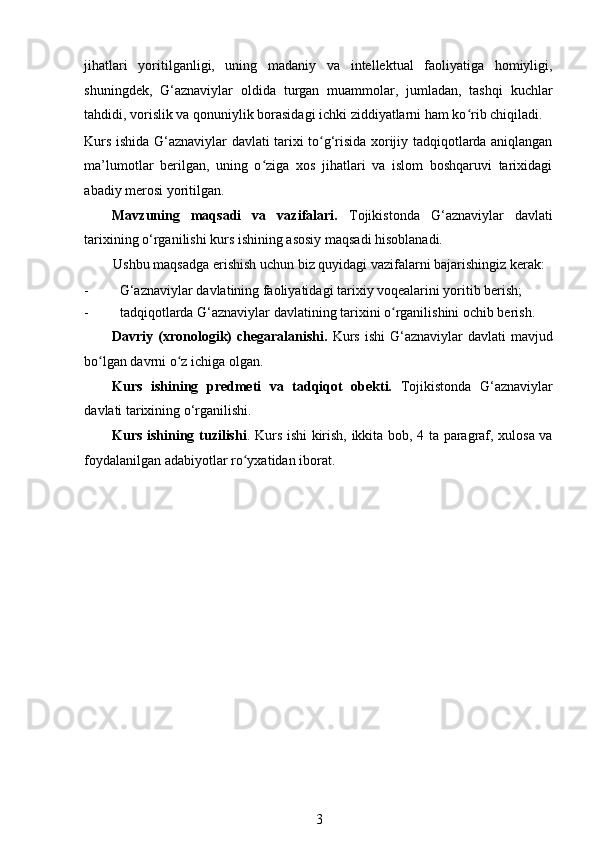 jihatlari   yoritilganligi,   uning   madaniy   va   intellektual   faoliyatiga   homiyligi,
shuningdek,   G‘aznaviylar   oldida   turgan   muammolar,   jumladan,   tashqi   kuchlar
tahdidi, vorislik va qonuniylik borasidagi ichki ziddiyatlarni ham ko rib chiqiladi. ʻ
Kurs ishida G‘aznaviylar davlati tarixi to g‘risida xorijiy tadqiqotlarda aniqlangan	
ʻ
ma’lumotlar   berilgan,   uning   o ziga   xos   jihatlari   va   islom   boshqaruvi   tarixidagi	
ʻ
abadiy merosi yoritilgan. 
Mavzuning   maqsadi   va   vazifalari.   Tojikistonda   G‘aznaviylar   davlati
tarixining o‘rganilishi kurs ishining asosiy maqsadi hisoblanadi.  
Ushbu maqsadga erishish uchun biz quyidagi vazifalarni bajarishingiz kerak: 
- G‘aznaviylar davlatining faoliyatidagi tarixiy voqealarini yoritib berish; 
- tadqiqotlarda G‘aznaviylar davlatining tarixini o rganilishini ochib berish. 	
ʻ
Davriy (xronologik)   chegaralanishi.   Kurs  ishi  G‘aznaviylar   davlati  mavjud
bo lgan davrni o z ichiga olgan.	
ʻ ʻ
Kurs   ishining   predmeti   va   tadqiqot   obekti.   Tojikistonda   G‘aznaviylar
davlati tarixining o‘rganilishi. 
Kurs ishining tuzilishi . Kurs ishi kirish, ikkita bob, 4 ta paragraf, xulosa va
foydalanilgan adabiyotlar ro yxatidan iborat. 	
ʻ
   
3 