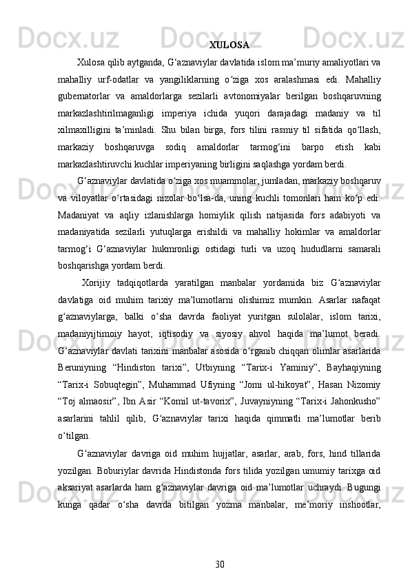 XULOSA  
Xulosa qilib aytganda, G‘aznaviylar davlatida islom ma’muriy amaliyotlari va
mahalliy   urf-odatlar   va   yangiliklarning   o ziga   xos   aralashmasi   edi.   Mahalliyʻ
gubernatorlar   va   amaldorlarga   sezilarli   avtonomiyalar   berilgan   boshqaruvning
markazlashtirilmaganligi   imperiya   ichida   yuqori   darajadagi   madaniy   va   til
xilmaxilligini   ta’minladi.   Shu   bilan   birga,   fors   tilini   rasmiy   til   sifatida   qo llash,	
ʻ
markaziy   boshqaruvga   sodiq   amaldorlar   tarmog‘ini   barpo   etish   kabi
markazlashtiruvchi kuchlar imperiyaning birligini saqlashga yordam berdi. 
G‘aznaviylar davlatida o ziga xos muammolar, jumladan, markaziy boshqaruv	
ʻ
va   viloyatlar   o rtasidagi   nizolar   bo lsa-da,   uning   kuchli   tomonlari   ham   ko p   edi.	
ʻ ʻ ʻ
Madaniyat   va   aqliy   izlanishlarga   homiylik   qilish   natijasida   fors   adabiyoti   va
madaniyatida   sezilarli   yutuqlarga   erishildi   va   mahalliy   hokimlar   va   amaldorlar
tarmog‘i   G‘aznaviylar   hukmronligi   ostidagi   turli   va   uzoq   hududlarni   samarali
boshqarishga yordam berdi. 
Xorijiy   tadqiqotlarda   yaratilgan   manbalar   yordamida   biz   G aznaviylar	
ʻ
davlatiga   oid   muhim   tarixiy   ma’lumotlarni   olishimiz   mumkin.   Asarlar   nafaqat
g aznaviylarga,   balki   o sha   davrda   faoliyat   yuritgan   sulolalar,   islom   tarixi,	
ʻ ʻ
madaniyijtimoiy   hayot,   iqtisodiy   va   siyosiy   ahvol   haqida   ma’lumot   beradi.
G aznaviylar davlati tarixini manbalar asosida o rganib chiqqan olimlar asarlarida
ʻ ʻ
Beruniyning   “Hindiston   tarixi”,   Utbiyning   “Tarix-i   Yaminiy”,   Bayhaqiyning
“Tarix-i   Sobuqtegin”,   Muhammad   Ufiyning   “Jomi   ul-hikoyat”,   Hasan   Nizomiy
“Toj   almaosir”,   Ibn   Asir   “Komil   ut-tavorix”,   Juvayniyning   “Tarix-i   Jahonkusho”
asarlarini   tahlil   qilib,   G aznaviylar   tarixi   haqida   qimmatli   ma’lumotlar   berib	
ʻ
o tilgan.  	
ʻ
G aznaviylar   davriga   oid   muhim   hujjatlar,   asarlar,   arab,   fors,   hind   tillarida	
ʻ
yozilgan. Boburiylar  davrida Hindistonda fors tilida yozilgan umumiy tarixga oid
aksariyat   asarlarda   ham   g aznaviylar   davriga   oid   ma’lumotlar   uchraydi.   Bugungi	
ʻ
kunga   qadar   o sha   davrda   bitilgan   yozma   manbalar,   me’moriy   inshootlar,	
ʻ
30 