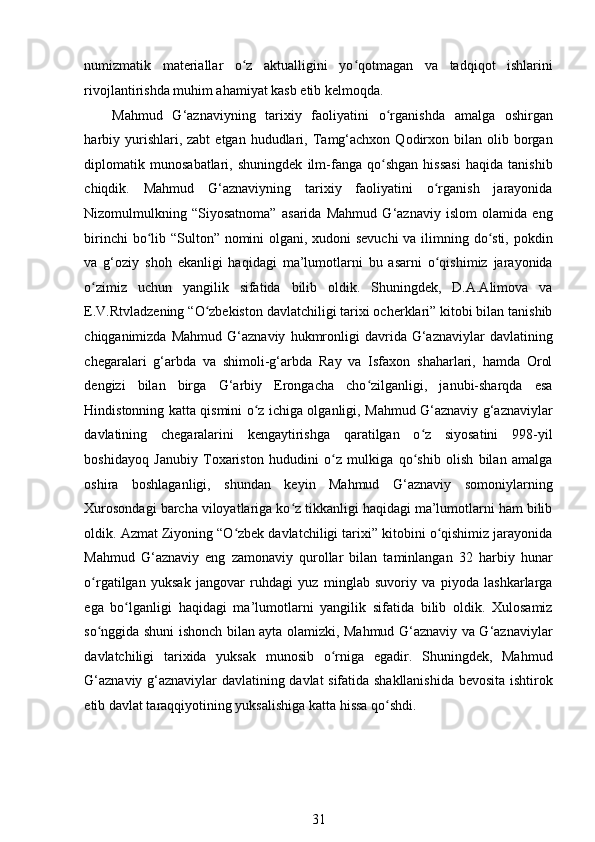 numizmatik   materiallar   o z   aktualligini   yo qotmagan   va   tadqiqot   ishlariniʻ ʻ
rivojlantirishda muhim ahamiyat kasb etib kelmoqda. 
Mahmud   G‘aznaviyning   tarixiy   faoliyatini   o rganishda   amalga   oshirgan	
ʻ
harbiy  yurishlari,  zabt  etgan   hududlari,  Tamg‘achxon   Qodirxon  bilan  olib  borgan
diplomatik   munosabatlari,   shuningdek   ilm-fanga   qo shgan   hissasi   haqida   tanishib
ʻ
chiqdik.   Mahmud   G‘aznaviyning   tarixiy   faoliyatini   o rganish   jarayonida	
ʻ
Nizomulmulkning   “Siyosatnoma”   asarida   Mahmud   G‘aznaviy   islom   olamida   eng
birinchi  bo lib “Sulton” nomini  olgani, xudoni  sevuchi  va ilimning do sti, pokdin	
ʻ ʻ
va   g‘oziy   shoh   ekanligi   haqidagi   ma’lumotlarni   bu   asarni   o qishimiz   jarayonida	
ʻ
o zimiz   uchun   yangilik   sifatida   bilib   oldik.   Shuningdek,   D.A.Alimova   va	
ʻ
E.V.Rtvladzening “O zbekiston davlatchiligi tarixi ocherklari” kitobi bilan tanishib	
ʻ
chiqganimizda   Mahmud   G‘aznaviy   hukmronligi   davrida  G‘aznaviylar   davlatining
chegaralari   g‘arbda   va   shimoli-g‘arbda   Ray   va   Isfaxon   shaharlari,   hamda   Orol
dengizi   bilan   birga   G‘arbiy   Erongacha   cho zilganligi,   janubi-sharqda   esa	
ʻ
Hindistonning katta qismini o z ichiga olganligi, Mahmud G‘aznaviy g‘aznaviylar	
ʻ
davlatining   chegaralarini   kengaytirishga   qaratilgan   o z   siyosatini   998-yil	
ʻ
boshidayoq   Janubiy   Toxariston   hududini   o z   mulkiga   qo shib   olish   bilan   amalga	
ʻ ʻ
oshira   boshlaganligi,   shundan   keyin   Mahmud   G‘aznaviy   somoniylarning
Xurosondagi barcha viloyatlariga ko z tikkanligi haqidagi ma’lumotlarni ham bilib	
ʻ
oldik. Azmat Ziyoning “O zbek davlatchiligi tarixi” kitobini o qishimiz jarayonida	
ʻ ʻ
Mahmud   G‘aznaviy   eng   zamonaviy   qurollar   bilan   taminlangan   32   harbiy   hunar
o rgatilgan   yuksak   jangovar   ruhdagi   yuz   minglab   suvoriy   va   piyoda   lashkarlarga	
ʻ
ega   bo lganligi   haqidagi   ma’lumotlarni   yangilik   sifatida   bilib   oldik.   Xulosamiz	
ʻ
so nggida shuni ishonch bilan ayta olamizki, Mahmud G‘aznaviy va G‘aznaviylar	
ʻ
davlatchiligi   tarixida   yuksak   munosib   o rniga   egadir.   Shuningdek,   Mahmud	
ʻ
G‘aznaviy g‘aznaviylar davlatining davlat sifatida shakllanishida bevosita ishtirok
etib davlat taraqqiyotining yuksalishiga katta hissa qo shdi.  	
ʻ
 
   
31 