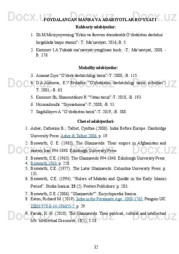 FOYDALANGAN MANBA VA ADABIYOTLAR RO YXATIʻ  
Rahbariy adabiyotlar: 
1. Sh.M.Mirziyoyevning “Erkin va farovon demokratik O zbekiston davlatini 	
ʻ
birgalikda barpo etamiz”- T.: Ma’naviyat, 2016,-B. 5.
2. Karimov   I.A.Yuksak   ma’naviyat-yengilmas   kuch.   -T.:   Ma’naviyat,   2008.   -
B. 176. 
Mahalliy adabiyotlar:
3. Azamat Ziyo “O zbek davlatchiligi tarixi”-T.:2000, -B. 115.  	
ʻ
4. D.A.Alimova,   E.V.Rtvladze   “O zbekiston   davlatchiligi   tarixi   ocherlari”-	
ʻ
T.:2001,- B. 63.  
5. Karimov.Sh, Shamsutdinov.R “Vatan tarixi”-T.:2010, -B. 193.   
6. Nizomulmulk. “Siyosatnoma”-T.:2008, -B. 51.  
7. Sagdullayev.A “O zbekiston tarixi”-T.:2019, -B. 388.  	
ʻ
Chet el adabiyotlari: 
1. Asher,  Catherine B.;  Talbot, Cynthia  (2006).  India  Before Europe. Cambridge
University Press.  Asher & Talbot 2006    ,    p. 19. 
2. Bosworth,   C.   E.   (1963).   The   Ghaznavids:   Their   empire   in   Afghanistan   and
eastern Iran 994-1040. Edinburgh University Press. 
3. Bosworth, C.E. (1963). The Ghaznavids:994-1040. Edinburgh University Press.
4. Bosworth 1963    ,    p. 228. 
5. Bosworth,   C.E.   (1977).   The   Later   Ghaznavids.   Columbia   University   Press.   p.
131. 
6. Bosworth,   C.E.   (1994).   “Rulers   of   Makrān   and   Qu	
sTdār   in   the   Early   Islamic
Period”.  Studia Iranica.  23  (2).  Peeters Publishers: p. 203.  
7. Bosworth, C.E. (2006). “Ghaznavids"”. Encyclopaedia Iranica. 
8. Eaton, Richard M. (2019).     India in the Persianate Age: 1000    -   1765    .    Penguin UK.
ISBN        978    -   0   -   14    -   196655    -   7   .    p. 29. 
9. Faruki, K. H. (2010). The Ghaznavids:  Their political, cultural and intellectual
life. Intellectual Discourse, 18(1), 1-18. 
32 