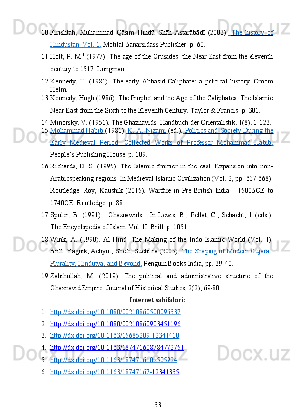 10. Firishtah,   MuhTammad   Qāsim   Hindū   Shāh   Astarābādī   (2003).     The   history   of   
Hindustan.     Vol. 1    .    Motilal Banarsidass Publisher. p. 60. 
11. Holt, P. M. 1
  (1977). The age of the Crusades: the Near East from the eleventh
century to 1517. Longman. 
12. Kennedy,   H.   (1981).   The   early   Abbasid   Caliphate:   a   political   history.   Croom
Helm.  
13. Kennedy, Hugh (1986). The Prophet and the Age of the Caliphates: The Islamic
Near East from the Sixth to the Eleventh Century. Taylor & Francis. p. 301. 
14. Minorsky, V. (1951). The Ghaznavids. Handbuch der Orientalistik, 1(8), 1-123. 
15. Mohammad Habib        (1981).     K. A. Nizami        (ed.).     Politics and Society During the   
Early         Medieval   Period:   Collected   Works   of   Professor   Mohammad   Habib    .  
People’s Publishing House. p. 109. 
16. Richards,   D.   S.   (1995).   The   Islamic   frontier   in   the   east:   Expansion   into   non-
Arabicspeaking regions. In Medieval Islamic Civilization (Vol. 2, pp. 637-668).
Routledge.   Roy,   Kaushik   (2015).   Warfare   in   Pre-British   India   -   1500BCE   to
1740CE. Routledge. p. 88. 
17. Spuler,   B.   (1991).   "Ghaznawids".   In   Lewis,   B.;   Pellat,   C.;   Schacht,   J.   (eds.).
The Encyclopedia of Islam. Vol. II. Brill. p. 1051. 
18. Wink,   A.   (1990).   Al-Hind:   The   Making   of   the   Indo-Islamic   World   (Vol.   1).
Brill. Yagnik, Achyut; Sheth, Suchitra (2005),     The Shaping of Modern Gujarat:   
Plurality,        Hindutva, and Beyond    ,    Penguin Books India, pp. 39-40.  
19. Zabihullah,   M.   (2019).   The   political   and   administrative   structure   of   the
Ghaznavid Empire. Journal of Historical Studies, 2(2), 69-80. 
Internet sahifalari: 
1. http://dx.doi.org/10.1080/00210860500096337   
2. http://dx.doi.org/10.1080/00210860903451196   
3. http://dx.doi.org/10.1163/15685209    -   12341410   
4. http://dx.doi.org/10.1163/187471608784772751   
5. http://dx.doi.org/10.1163/187471610x5    05924   
6. http://dx.doi.org/10.1163/18747167    -   12341335   
33 
