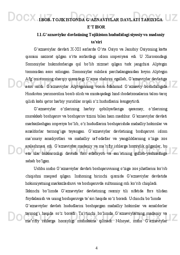 I.BOB.  TOJIKISTONDA  G‘AZNAVIYLAR DAVLATI TARIXIGA
E’TIBOR  
I.1.G‘aznaviylar davlatining Tojikiston hududidagi siyosiy va madaniy
ta’siri  
G aznaviylar   davlati   X-XII   asrlarda   O rta   Osiyo   va   Janubiy   Osiyoning   kattaʻ ʻ
qismini   nazorat   qilgan   o rta   asrlardagi   islom   imperiyasi   edi.   U   Xurosondagi	
ʻ
Somoniylar   hukmdorlariga   qul   bo lib   xizmat   qilgan   turk   jangchisi   Alptegin	
ʻ
tomonidan   asos   solingan.   Somoniylar   sulolasi   parchalanganidan   keyin   Alptegin
Afg onistonning sharqiy qismidagi G azna shahrini egallab, G aznaviylar davlatiga	
ʻ ʻ ʻ
asos   soldi.   G aznaviylar   Alpteginning   vorisi   Mahmud   G aznaviy   boshchiligida	
ʻ ʻ
Hindiston yarimorolini bosib olish va mintaqadagi hind ibodatxonalarini talon-taroj
qilish kabi qator harbiy yurishlar orqali o z hududlarini kengaytirdi. 	
ʻ
G‘aznaviylar   o zlarining   harbiy   qobiliyatlariga   qaramay,   o zlarining	
ʻ ʻ
murakkab boshqaruv va boshqaruv tizimi bilan ham mashhur. G aznaviylar davlati	
ʻ
markazlashgan imperiya bo lib, o z hududlarini boshqarishda mahalliy hokimlar va	
ʻ ʻ
amaldorlar   tarmog iga   tayangan.   G‘aznaviylar   davlatining   boshqaruvi   islom	
ʻ
ma’muriy   amaliyotlari   va   mahalliy   urf-odatlar   va   yangiliklarning   o ziga   xos	
ʻ
aralashmasi edi. G aznaviylar madaniy va ma rifiy ishlarga homiylik qilganlar, bu	
ʻ ʼ
esa   ular   hukmronligi   davrida   fors   adabiyoti   va   san atining   gullab-yashnashiga	
ʼ
sabab bo lgan. 	
ʻ
Ushbu insho G‘aznaviylar davlati boshqaruvining o ziga xos jihatlarini ko rib	
ʻ ʻ
chiqishni   maqsad   qilgan.   Inshoning   birinchi   qismida   G‘aznaviylar   davlatida
hokimiyatning markazlashuvi va boshqaruvda sultonning roli ko rib chiqiladi. 	
ʻ
Ikkinchi   bo limda   G‘aznaviylar   davlatining   rasmiy   tili   sifatida   fors   tilidan	
ʻ
foydalanish va uning boshqaruvga ta’siri haqida so z boradi. Uchinchi bo limda 	
ʻ ʻ
G‘aznaviylar   davlati   hududlarini   boshqargan   mahalliy   hokimlar   va   amaldorlar
tarmog‘i   haqida   so z   boradi.   To rtinchi   bo limda   G aznaviylarning   madaniy   va	
ʻ ʻ ʻ ʻ
ma rifiy   ishlarga   homiyligi   muhokama   qilinadi.   Nihoyat,   insho   G‘aznaviylar	
ʼ
4 