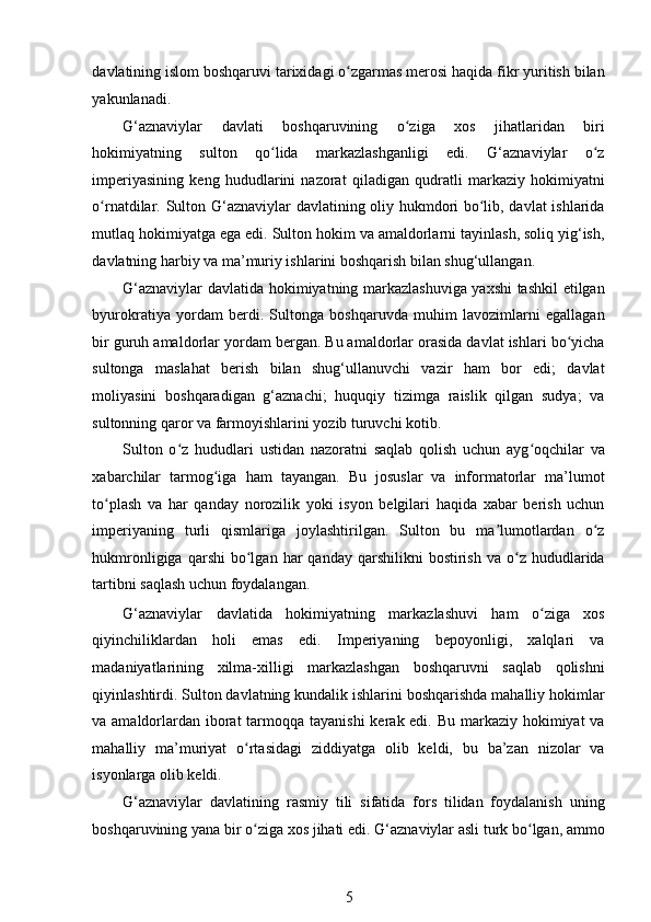 davlatining islom boshqaruvi tarixidagi o zgarmas merosi haqida fikr yuritish bilanʻ
yakunlanadi. 
G‘aznaviylar   davlati   boshqaruvining   o ziga   xos   jihatlaridan   biri	
ʻ
hokimiyatning   sulton   qo lida   markazlashganligi   edi.   G‘aznaviylar   o z	
ʻ ʻ
imperiyasining   keng   hududlarini   nazorat   qiladigan   qudratli   markaziy   hokimiyatni
o rnatdilar. Sulton G‘aznaviylar davlatining oliy hukmdori bo lib, davlat ishlarida	
ʻ ʻ
mutlaq hokimiyatga ega edi. Sulton hokim va amaldorlarni tayinlash, soliq yig‘ish,
davlatning harbiy va ma’muriy ishlarini boshqarish bilan shug‘ullangan. 
G‘aznaviylar davlatida hokimiyatning markazlashuviga yaxshi tashkil etilgan
byurokratiya   yordam   berdi.   Sultonga   boshqaruvda   muhim   lavozimlarni   egallagan
bir guruh amaldorlar yordam bergan. Bu amaldorlar orasida davlat ishlari bo yicha	
ʻ
sultonga   maslahat   berish   bilan   shug‘ullanuvchi   vazir   ham   bor   edi;   davlat
moliyasini   boshqaradigan   g‘aznachi;   huquqiy   tizimga   raislik   qilgan   sudya;   va
sultonning qaror va farmoyishlarini yozib turuvchi kotib. 
Sulton   o z   hududlari   ustidan   nazoratni   saqlab   qolish   uchun   ayg oqchilar   va	
ʻ ʻ
xabarchilar   tarmog iga   ham   tayangan.   Bu   josuslar   va   informatorlar   ma’lumot	
ʻ
to plash   va   har   qanday   norozilik   yoki   isyon   belgilari   haqida   xabar   berish   uchun	
ʻ
imperiyaning   turli   qismlariga   joylashtirilgan.   Sulton   bu   ma lumotlardan   o z	
ʼ ʻ
hukmronligiga  qarshi  bo lgan  har   qanday  qarshilikni  bostirish  va   o z  hududlarida	
ʻ ʻ
tartibni saqlash uchun foydalangan. 
G‘aznaviylar   davlatida   hokimiyatning   markazlashuvi   ham   o ziga   xos	
ʻ
qiyinchiliklardan   holi   emas   edi.   Imperiyaning   bepoyonligi,   xalqlari   va
madaniyatlarining   xilma-xilligi   markazlashgan   boshqaruvni   saqlab   qolishni
qiyinlashtirdi. Sulton davlatning kundalik ishlarini boshqarishda mahalliy hokimlar
va amaldorlardan iborat  tarmoqqa tayanishi  kerak edi. Bu markaziy hokimiyat  va
mahalliy   ma’muriyat   o rtasidagi   ziddiyatga   olib   keldi,   bu   ba’zan   nizolar   va	
ʻ
isyonlarga olib keldi. 
G‘aznaviylar   davlatining   rasmiy   tili   sifatida   fors   tilidan   foydalanish   uning
boshqaruvining yana bir o ziga xos jihati edi. G‘aznaviylar asli turk bo lgan, ammo
ʻ ʻ
5