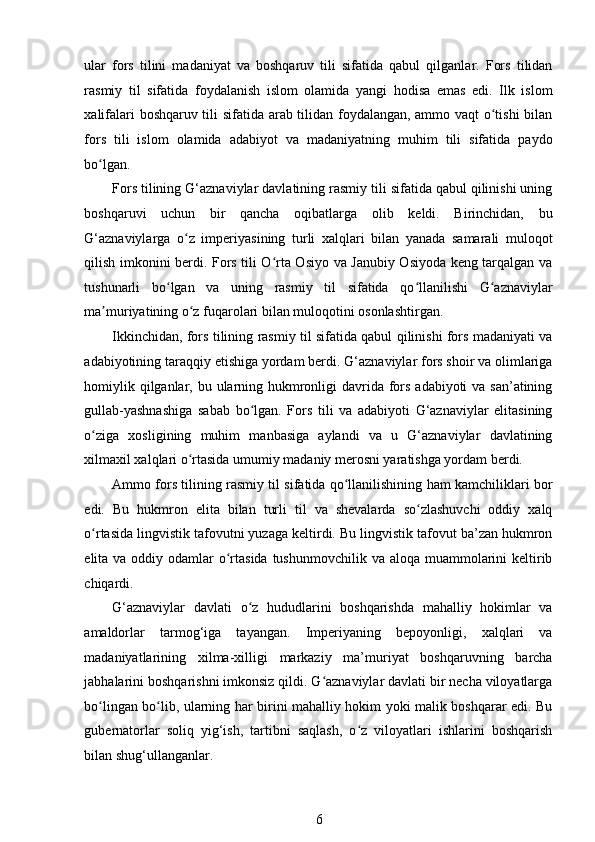 ular   fors   tilini   madaniyat   va   boshqaruv   tili   sifatida   qabul   qilganlar.   Fors   tilidan
rasmiy   til   sifatida   foydalanish   islom   olamida   yangi   hodisa   emas   edi.   Ilk   islom
xalifalari boshqaruv tili sifatida arab tilidan foydalangan, ammo vaqt o tishi bilanʻ
fors   tili   islom   olamida   adabiyot   va   madaniyatning   muhim   tili   sifatida   paydo
bo lgan. 	
ʻ
Fors tilining G‘aznaviylar davlatining rasmiy tili sifatida qabul qilinishi uning
boshqaruvi   uchun   bir   qancha   oqibatlarga   olib   keldi.   Birinchidan,   bu
G‘aznaviylarga   o z   imperiyasining   turli   xalqlari   bilan   yanada   samarali   muloqot	
ʻ
qilish imkonini berdi. Fors tili O rta Osiyo va Janubiy Osiyoda keng tarqalgan va	
ʻ
tushunarli   bo lgan   va   uning   rasmiy   til   sifatida   qo llanilishi   G aznaviylar	
ʻ ʻ ʻ
ma muriyatining o z fuqarolari bilan muloqotini osonlashtirgan. 	
ʼ ʻ
Ikkinchidan, fors tilining rasmiy til sifatida qabul qilinishi fors madaniyati va
adabiyotining taraqqiy etishiga yordam berdi. G‘aznaviylar fors shoir va olimlariga
homiylik qilganlar, bu ularning hukmronligi davrida fors adabiyoti  va san’atining
gullab-yashnashiga   sabab   bo lgan.   Fors   tili   va   adabiyoti   G‘aznaviylar   elitasining	
ʻ
o ziga   xosligining   muhim   manbasiga   aylandi   va   u   G‘aznaviylar   davlatining	
ʻ
xilmaxil xalqlari o rtasida umumiy madaniy merosni yaratishga yordam berdi. 	
ʻ
Ammo fors tilining rasmiy til sifatida qo llanilishining ham kamchiliklari bor	
ʻ
edi.   Bu   hukmron   elita   bilan   turli   til   va   shevalarda   so zlashuvchi   oddiy   xalq	
ʻ
o rtasida lingvistik tafovutni yuzaga keltirdi. Bu lingvistik tafovut ba’zan hukmron	
ʻ
elita va oddiy odamlar  o rtasida  tushunmovchilik  va aloqa muammolarini  keltirib	
ʻ
chiqardi. 
G‘aznaviylar   davlati   o z   hududlarini   boshqarishda   mahalliy   hokimlar   va	
ʻ
amaldorlar   tarmog‘iga   tayangan.   Imperiyaning   bepoyonligi,   xalqlari   va
madaniyatlarining   xilma-xilligi   markaziy   ma’muriyat   boshqaruvning   barcha
jabhalarini boshqarishni imkonsiz qildi. G aznaviylar davlati bir necha viloyatlarga	
ʻ
bo lingan bo lib, ularning har birini mahalliy hokim yoki malik boshqarar edi. Bu	
ʻ ʻ
gubernatorlar   soliq   yig‘ish,   tartibni   saqlash,   o z   viloyatlari   ishlarini   boshqarish	
ʻ
bilan shug‘ullanganlar. 
6 