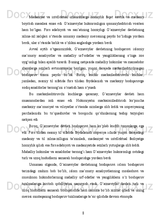 Madaniyat   va   intellektual   izlanishlarga   homiylik   faqat   estetik   va   madaniy
boyitish masalasi  emas edi. G‘aznaviylar hukmronligini qonuniylashtirish vositasi
ham   bo lgan.   Fors   adabiyoti   va   san atining   homiyligi   G aznaviylar   davlatiningʻ ʼ ʻ
xilma-xil  xalqlari  o rtasida umumiy madaniy merosning paydo bo lishiga yordam	
ʻ ʻ
berdi, ular o rtasida birlik va o zlikni anglashga yordam berdi. 	
ʻ ʻ
Avval   aytib   o tganimizdek,   G‘aznaviylar   davlatining   boshqaruvi   islomiy	
ʻ
ma’muriy   amaliyotlar   va   mahalliy   urf-odatlar   va   yangiliklarning   o ziga   xos	
ʻ
uyg‘unligi bilan ajralib turardi. Buning natijasida mahalliy hokimlar va mansabdor
shaxslarga   sezilarli  avtonomiyalar   berilgan,   yuqori  darajada  markazlashtirilmagan
boshqaruv   tizimi   paydo   bo ldi.   Biroq,   kuchli   markazlashtiruvchi   kuchlar,	
ʻ
jumladan,   rasmiy   til   sifatida   fors   tilidan   foydalanish   va   markaziy   boshqaruvga
sodiq amaldorlar tarmog‘ini o rnatish ham o ynadi. 
ʻ ʻ
Bu   markazlashtiruvchi   kuchlarga   qaramay,   G‘aznaviylar   davlati   ham
muammolardan   xoli   emas   edi.   Hokimiyatni   markazsizlashtirish   ko pincha	
ʻ
markaziy   ma’muriyat   va   viloyatlar   o rtasida   nizolarga   olib   keldi   va   imperiyaning	
ʻ
parchalanishi   bu   to qnashuvlar   va   bosqinchi   qo shinlarning   tashqi   tazyiqlari	
ʻ ʻ
natijasi edi. 
Biroq,   G‘aznaviylar   davlati   boshqaruvi   ham   ko plab   kuchli   tomonlarga   ega	
ʻ
edi.   Fors   tilidan   rasmiy   til   sifatida   foydalanish   imperiya   ichida   yuqori   darajadagi
madaniy   va   til   xilma-xilligini   ta’minladi,   madaniyat   va   intellektual   faoliyatga
homiylik qilish esa fors adabiyoti va madaniyatida sezilarli yutuqlarga olib keldi. 
Mahalliy hokimlar va amaldorlar tarmog‘i ham G‘aznaviylar hukmronligi ostidagi
turli va uzoq hududlarni samarali boshqarishga yordam berdi. 
Umuman   olganda,   G‘aznaviylar   davlatining   boshqaruvi   islom   boshqaruvi
tarixidagi   muhim   bob   bo lib,   islom   ma’muriy   amaliyotlarining   moslashuvi   va	
ʻ
musulmon   hukmdorlarning   mahalliy   urf-odatlar   va   yangiliklarni   o z   boshqaruv	
ʻ
tuzilmalariga   kiritish   qobiliyatini   namoyish   etadi.   G‘aznaviylar   davlati   turli   va
uzoq hududlarni samarali boshqarishda ham namuna bo lib xizmat qiladi va uning	
ʻ
merosi mintaqaning boshqaruv tuzilmalariga ta’sir qilishda davom etmoqda. 
8 