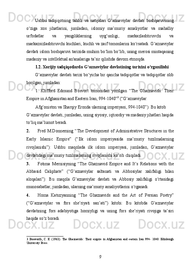 Ushbu   tadqiqotning   tahlili   va   natijalari   G‘aznaviylar   davlati   boshqaruvining
o ziga   xos   jihatlarini,   jumladan,   islomiy   ma’muriy   amaliyotlar   va   mahalliyʻ
urfodatlar   va   yangiliklarning   uyg‘unligi,   markazlashtiruvchi   va
markazsizlashtiruvchi kuchlari, kuchli va zaif tomonlarini ko rsatadi. G‘aznaviylar	
ʻ
davlati islom boshqaruvi tarixida muhim bo lim bo lib, uning merosi mintaqaning	
ʻ ʻ
madaniy va intellektual an'analariga ta’sir qilishda davom etmoqda.  
I.2. Xorijiy tadqiqotlarda G‘aznaviylar davlatining tarixini o rganilishi	
ʻ
G‘aznaviylar davlati tarixi bo yicha bir qancha tadqiqotlar va tadqiqotlar olib	
ʻ
borilgan, jumladan: 
1.   Klifford   Edmund   Bosvort   tomonidan   yozilgan   “The   Ghaznavids:   Their
Empire in Afghanistan and Eastern Iran, 994-1040” 3
 (“G‘aznaviylar: 
Afg‘oniston va Sharqiy Eronda ularning imperiyasi, 994-1040”): Bu kitob 
G‘aznaviylar davlati, jumladan, uning siyosiy, iqtisodiy va madaniy jihatlari haqida
to liq ma’lumot beradi. 	
ʻ
2. Fred   M.Donnerning   “The   Development   of   Administrative   Structures   in   the
Early   Islamic   Empire”   (“Ilk   islom   imperiyasida   ma’muriy   tuzilmalarning
rivojlanishi”):   Ushbu   maqolada   ilk   islom   imperiyasi,   jumladan,   G‘aznaviylar
davlatidagi ma’muriy tuzilmalarning rivojlanishi ko rib chiqiladi. 	
ʻ
3. Fotima   Mernisiyning   “The   Ghaznavid   Empire   and   It’s   Relations   with   the
Abbasid   Caliphate”   (“G‘aznaviylar   saltanati   va   Abbosiylar   xalifaligi   bilan
aloqalari”):   Bu   maqola   G‘aznaviylar   davlati   va   Abbosiy   xalifaligi   o rtasidagi	
ʻ
munosabatlar, jumladan, ularning ma’muriy amaliyotlarini o rganadi. 	
ʻ
4. Homa   Katuzyanning   “The   Ghaznavids   and   the   Art   of   Persian   Poetry”
(“G‘aznaviylar   va   fors   she’riyati   san’ati”)   kitobi:   Bu   kitobda   G‘aznaviylar
davlatining   fors   adabiyotiga   homiyligi   va   uning   fors   she’riyati   rivojiga   ta’siri
haqida so z boradi. 	
ʻ
3   Bosworth,   C.   E.   (1963).   The   Ghaznavids:   Their   empire   in   Afghanistan   and   eastern   Iran   994-   1040.   Edinburgh
University Press. 
9 
