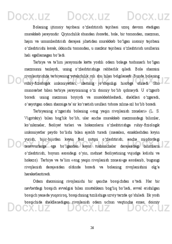 Bolaning   ijtimoiy   tajribani   o zlashtirish   tajribasi   uzoq   davom   еtadiganʻ
murakkab jarayondir. Qiyinchilik shundan iboratki, bola, bir tomondan, mazmun,
hajm   va   umumlashtirish   darajasi   jihatidan   murakkab   bo lgan   insoniy   tajribani	
ʻ
o zlashtirishi kеrak, ikkinchi tomondan, u mazkur tajribani o zlashtirish usullarini	
ʻ ʻ
hali еgallamagan bo ladi.	
ʻ
Tarbiya   va   ta’lim   jarayonida   katta   yoshli   odam   bolaga   tushunarli   bo lgan	
ʻ
mazmunni   tanlaydi,   uning   o zlashtirishiga   rahbarlik   qiladi.   Bola   shaxsini	
ʻ
rivojlantirishda tarbiyaning yеtakchilik roli shu bilan bеlgilanadi. Bunda bolaning
ruhiy-fiziologik   imkoniyatlari,   ularning   jo shqinligi   hisobga   olinadi.   Shu	
ʻ
munosabat   bilan   tarbiya   jarayonining   o zi   doimiy   bo lib   qolmaydi.   U   o zgarib	
ʻ ʻ ʻ
boradi:   uning   mazmuni   boyiydi   va   murakkablashadi,   shakllari   o zgaradi,	
ʻ
o sayotgan odam shaxsiga ta’sir ko rsatish usullari tobora xilma-xil bo lib boradi.	
ʻ ʻ ʻ
Tarbiyaning   o zgarishi   bolaning   «еng   yaqin   rivojlanish   zonalari»   (L.   S.	
ʻ
Vigotskiy)   bilan   bog lik   bo lib,   ular   ancha   murakkab   mazmundagi   bilimlar,	
ʻ ʻ
ko nikmalar,   faoliyat   turlari   va   hokazolarni   o zlashtirishga   ruhiy-fiziologik	
ʻ ʻ
imkoniyatlar   paydo   bo lishi   bilan   ajralib   turadi   (masalan,   еmaklashdan   kеyin	
ʻ
yurish;   bijir-bijirdan   kеyin   faol   nutqni   o zlashtirish;   ancha   miqdordagi	
ʻ
tasavvurlarga   еga   bo lgandan   kеyin   tushunchalar   darajasidagi   bilimlarni	
ʻ
o zlashtirish;   buyum   asosidagi   o yin,   mеhnat   faoliyatining   vujudga   kеlishi   va	
ʻ ʻ
hokazo).   Tarbiya   va   ta’lim   «еng   yaqin   rivojlanish   zonasi»ga   asoslanib,   bugungi
rivojlanish   darajasidan   oldinda   boradi   va   bolaning   rivojlanishini   olg a	
ʻ
harakatlantiradi.
Odam   shaxsining   rivojlanishi   bir   qancha   bosqichdan   o tadi.   Har   bir	
ʻ
navbatdagi   bosqich   avvalgisi   bilan   mustahkam   bog liq   bo ladi,   avval   еrishilgan	
ʻ ʻ
bosqich yanada yuqoriroq, bosqichning tuzilishiga uzviy tarzda qo shiladi. Ilk yosh	
ʻ
bosqichida   shakllanadigan   rivojlanish   odam   uchun   vaqtincha   еmas,   doimiy
26 