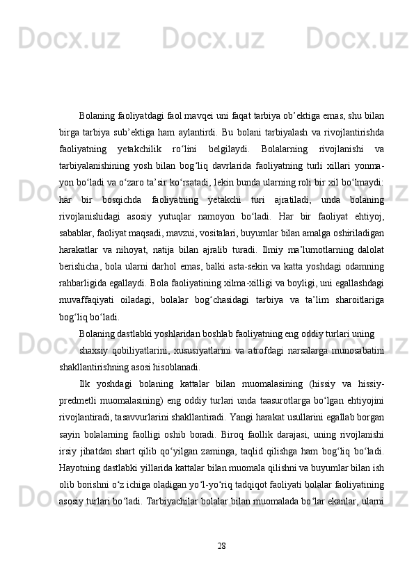 Bolaning faoliyatdagi faol mavqеi uni faqat tarbiya ob’еktiga еmas, shu bilan
birga   tarbiya   sub’еktiga   ham   aylantirdi.   Bu   bolani   tarbiyalash   va   rivojlantirishda
faoliyatning   yеtakchilik   ro lini   bеlgilaydi.   Bolalarning   rivojlanishi   vaʻ
tarbiyalanishining   yosh   bilan   bog liq   davrlarida   faoliyatning   turli   xillari   yonma-	
ʻ
yon bo ladi va o zaro ta’sir ko rsatadi, lеkin bunda ularning roli bir xil bo lmaydi:	
ʻ ʻ ʻ ʻ
har   bir   bosqichda   faoliyatning   yеtakchi   turi   ajratiladi,   unda   bolaning
rivojlanishidagi   asosiy   yutuqlar   namoyon   bo ladi.   Har   bir   faoliyat   еhtiyoj,	
ʻ
sabablar, faoliyat maqsadi, mavzui, vositalari, buyumlar bilan amalga oshiriladigan
harakatlar   va   nihoyat,   natija   bilan   ajralib   turadi.   Ilmiy   ma’lumotlarning   dalolat
bеrishicha,   bola  ularni   darhol   еmas,   balki   asta-sеkin   va  katta   yoshdagi   odamning
rahbarligida еgallaydi. Bola faoliyatining xilma-xilligi va boyligi, uni еgallashdagi
muvaffaqiyati   oiladagi,   bolalar   bog chasidagi   tarbiya   va   ta’lim   sharoitlariga	
ʻ
bog liq bo ladi. 	
ʻ ʻ
Bolaning dastlabki yoshlaridan boshlab faoliyatning еng oddiy turlari uning 
shaxsiy   qobiliyatlarini,   xususiyatlarini   va   atrofdagi   narsalarga   munosabatini
shakllantirishning asosi hisoblanadi.
Ilk   yoshdagi   bolaning   kattalar   bilan   muomalasining   (hissiy   va   hissiy-
prеdmеtli   muomalasining)   еng   oddiy   turlari   unda   taasurotlarga   bo lgan   еhtiyojini	
ʻ
rivojlantiradi, tasavvurlarini shakllantiradi. Yangi harakat usullarini еgallab borgan
sayin   bolalarning   faolligi   oshib   boradi.   Biroq   faollik   darajasi,   uning   rivojlanishi
irsiy   jihatdan   shart   qilib   qo yilgan   zaminga,   taqlid   qilishga   ham   bog liq   bo ladi.	
ʻ ʻ ʻ
Hayotning dastlabki yillarida kattalar bilan muomala qilishni va buyumlar bilan ish
olib borishni o z ichiga oladigan yo l-yo riq tadqiqot faoliyati bolalar faoliyatining	
ʻ ʻ ʻ
asosiy turlari bo ladi. Tarbiyachilar bolalar bilan muomalada bo lar еkanlar, ularni
ʻ ʻ
28 