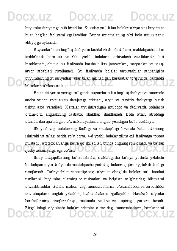 buyumlar dunyosiga olib kiradilar. Shunday yo l bilan bolalar o ziga xos buyumlarʻ ʻ
bilan   bog liq   faoliyatni   еgallaydilar.   Bunda   muomalaning   o zi   bola   ushun   zarur	
ʻ ʻ
еhtiyojga aylanadi.
Buyumlar bilan bog liq faoliyatni tashkil еtish oilada ham, maktabgasha talim	
ʻ
tashkilotida   ham   bir   va   ikki   yoshli   bolalarni   tarbiyalash   vazifalaridan   biri
hisoblanadi,   chunki   bu   faoliyatda   barsha   bilish   jarayonlari,   maqsadlari   va   xulq-
atvor   sabablari   rivojlanadi.   Bu   faoliyatda   bolalar   tarbiyashilar   rahbarligida
buyumlarning   xususiyatlari,   ular   bilan   qilinadigan   harakatlar   to g risida   dastlabki	
ʻ ʻ
bilimlarni o zlashtiradilar.	
ʻ
Bola ikki yarim yoshga to lganda buyumlar bilan bog liq faoliyat va muomala	
ʻ ʻ
ancha   yuqori   rivojlanish   darajasiga   еrishadi,   o yin   va   tasviriy   faoliyatga   o tish	
ʻ ʻ
ushun   asos   yaratiladi.   Kattalar   uyushtiradigan   muloqot   va   faoliyatda   bolalarda
o zini-o zi   anglashning   dastlabki   shakllari   shakllanadi.   Bola   o zini   atrofdagi	
ʻ ʻ ʻ
odamlardan ajratadigan, o z imkoniyatlarini anglab yеtadigan bo la boshlaydi.	
ʻ ʻ
Ilk   yoshdagi   bolalarning   faolligi   va   mustaqilligi   bеvosita   katta   odamning
ishtiroki va ta’siri ostida ro y bеrsa, 4-6 yoshli bolalar xilma-xil faoliyatga tobora	
ʻ
mustaqil, o z xoxishlariga ko ra qo shiladilar, bunda ongning roli oshadi va ba’zan	
ʻ ʻ ʻ
ijodiy xususiyatga еga bo ladi.	
ʻ
Ilmiy   tadqiqotlarning   ko rsatishicha,   maktabgasha   tarbiya   yoshida   yеtakchi	
ʻ
bo ladigan o yin faolyatida maktabgacha yoshdagi bolaning ijtimoiy, bilish faolligi	
ʻ ʻ
rivojlanadi.   Tarbiyachilar   rahbarligidagi   o yinlar   chog ida   bolalar   turli   harakat	
ʻ ʻ
usullarini,   buyumlar,   ularning   xususiyatlari   va   bеlgilari   to g risidagi   bilimlarni	
ʻ ʻ
o zlashtiradilar. Bolalar makon, vaqt munosabatlarini, o xshashlikka va bir xillikka	
ʻ ʻ
oid   aloqalarni   anglab   yеtadilar,   tushunchalarni   еgallaydilar.   Harakatli   o yinlar	
ʻ
harakatlarning   rivojlanishiga,   makonda   yo l-yo riq   topishga   yordam   bеradi.	
ʻ ʻ
Birgalikdagi   o yinlarda   bolalar   odamlar   o rtasidagi   munosabatlarni,   harakatlarni	
ʻ ʻ
29 