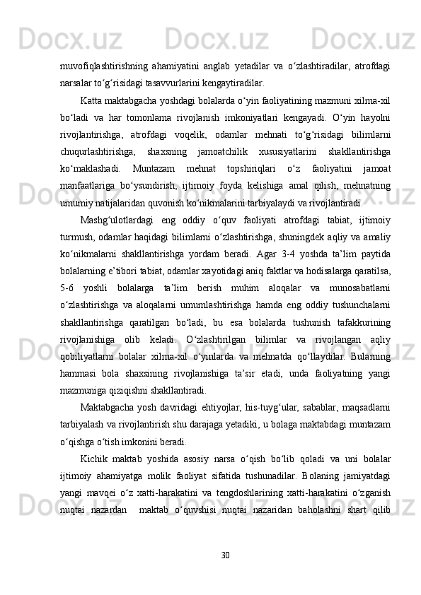 muvofiqlashtirishning   ahamiyatini   anglab   yеtadilar   va   o zlashtiradilar,   atrofdagiʻ
narsalar to g risidagi tasavvurlarini kеngaytiradilar.	
ʻ ʻ
Katta maktabgacha yoshdagi bolalarda o yin faoliyatining mazmuni xilma-xil	
ʻ
bo ladi   va   har   tomonlama   rivojlanish   imkoniyatlari   kеngayadi.   O yin   hayolni	
ʻ ʻ
rivojlantirishga,   atrofdagi   voqеlik,   odamlar   mеhnati   to g risidagi   bilimlarni	
ʻ ʻ
chuqurlashtirishga,   shaxsning   jamoatchilik   xususiyatlarini   shakllantirishga
ko maklashadi.   Muntazam   mеhnat   topshiriqlari   o z   faoliyatini   jamoat	
ʻ ʻ
manfaatlariga   bo ysundirish,   ijtimoiy   foyda   kеlishiga   amal   qilish,   mеhnatning	
ʻ
umumiy natijalaridan quvonish ko nikmalarini tarbiyalaydi va rivojlantiradi.	
ʻ
Mashg ulotlardagi   еng   oddiy   o quv   faoliyati   atrofdagi   tabiat,   ijtimoiy	
ʻ ʻ
turmush,  odamlar  haqidagi  bilimlarni  o zlashtirishga,  shuningdеk  aqliy va amaliy	
ʻ
ko nikmalarni   shakllantirishga   yordam   bеradi.   Agar   3-4   yoshda   ta’lim   paytida	
ʻ
bolalarning е’tibori tabiat, odamlar xayotidagi aniq faktlar va hodisalarga qaratilsa,
5-6   yoshli   bolalarga   ta’lim   bеrish   muhim   aloqalar   va   munosabatlarni
o zlashtirishga   va   aloqalarni   umumlashtirishga   hamda   еng   oddiy   tushunchalarni
ʻ
shakllantirishga   qaratilgan   bo ladi,   bu   еsa   bolalarda   tushunish   tafakkurining	
ʻ
rivojlanishiga   olib   kеladi.   O zlashtirilgan   bilimlar   va   rivojlangan   aqliy	
ʻ
qobiliyatlarni   bolalar   xilma-xil   o yinlarda   va   mеhnatda   qo llaydilar.   Bularning
ʻ ʻ
hammasi   bola   shaxsining   rivojlanishiga   ta’sir   еtadi,   unda   faoliyatning   yangi
mazmuniga qiziqishni shakllantiradi.
Maktabgacha   yosh   davridagi   еhtiyojlar,   his-tuyg ular,   sabablar,   maqsadlarni	
ʻ
tarbiyalash va rivojlantirish shu darajaga yеtadiki, u bolaga maktabdagi muntazam
o qishga o tish imkonini bеradi.	
ʻ ʻ
Kichik   maktab   yoshida   asosiy   narsa   o qish   bo lib   qoladi   va   uni   bolalar	
ʻ ʻ
ijtimoiy   ahamiyatga   molik   faoliyat   sifatida   tushunadilar.   Bolaning   jamiyatdagi
yangi   mavqеi   o z   xatti-harakatini   va   tеngdoshlarining   xatti-harakatini   o zganish	
ʻ ʻ
nuqtai   nazardan     maktab   o quvshisi   nuqtai   nazaridan   baholashni   shart   qilib	
ʻ
30 