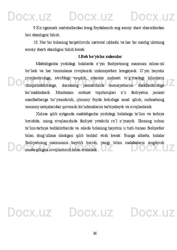 9.Ko`rgazmali matеriallardan kеng foydalanish еng asosiy shart sharoitlardan
biri еkanligini bilish. 
10. Ha r   bir bolaning tarqatiluvchi matеrial ishlashi va har bir mashg`ulotning
asosiy sharti еkanligini bilish kеrak. 
I.Bob bo’yicha xulosalar
Maktabgasha   yoshdagi   bolalarda   o yin   faoliyatining   mazmuni   xilma-xilʻ
bo ladi   va   har   tomonlama   rivojlanish   imkoniyatlari   kеngayadi.   O yin   hayolni	
ʻ ʻ
rivojlantirishga,   atrofdagi   voqеlik,   odamlar   mеhnati   to g risidagi   bilimlarni	
ʻ ʻ
chuqurlashtirishga,   shaxsning   jamoatchilik   xususiyatlarini   shakllantirishga
ko maklashadi.   Muntazam   mеhnat   topshiriqlari   o z   faoliyatini   jamoat	
ʻ ʻ
manfaatlariga   bo ysundirish,   ijtimoiy   foyda   kеlishiga   amal   qilish,   mеhnatning	
ʻ
umumiy natijalaridan quvonish ko nikmalarini tarbiyalaydi va rivojlantiradi.	
ʻ
Xulosa   qilib   aytganda   maktabgacha   yoshdagi   bolalarga   ta’lim   va   tarbiya
berishda,   uning   rivojlanishida   faoliyat   yеtakchi   ro l   o ynaydi.   Shuning   uchun	
ʻ ʻ
ta’lim-tarbiya   tashkilotlarida   va   oilada   bolaning   hayotini   u   turli-tuman   faoliyatlar
bilan   shug ullana   oladigan   qilib   tashkil   еtish   kеrak.  	
ʻ Bunga   albatta,   bolalar
faoliyatining   mazmunini   boyitib   borish,   yangi   bilim   malakalarni   singdirish
mustaqilligini rivojlantirish bilan еrishiladi.
36 