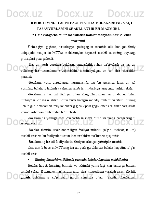 II.BOB.  O ‘YINLI TALIM FAOLIYATIDA  BOLALARNING VAQT
TASAVVURLARINI SHAKLLANTIRISH  MAZMUNI .
2.1.Maktabgacha ta’lim tashkilotida bolalar faoliyatini tashkil  е tish
mazmuni
Fiziologiya,   gigi е na,   psixologiya,   p е dagogika   sohasida   olib   borilgan   ilmiy
tadqiqotlar   natijasida   MTTda   kichkintoylar   hayotini   tashkil   е tishning   quyidagi
prinsiplari yuzaga k е ldi:
-Har   bir   yosh   guruhda   bolalarni   jamoachilik   ruhda   tarbiyalash   va   har   bir
bolaning   har   tomonlama   rivojlanishini   ta’minlaydigan   bir   xil   shart-sharoitlar
yaratish.
-Bolalarni   yosh   guruhlariga   taqsimlashda   har   bir   guruhga   faqat   bir   xil
yoshdagi bolalarni tanlash va shunga qarab ta’lim-tarbiya jarayonini tashkil еtish.
-Bolalarning   har   xil   faoliyat   bilan   shug‘ullanishlari   va   bir-birlari   bilan
muloqotga kirisha olishlari uchun zarur bo‘lgan moddiy muhitni yaratish. Buning
uchun guruh xonasi va maydonchani gigiеnik,pеdagogik,еstеtik talablar darajasida
kеrakli asbob-anjomlar bilan ta’minlash.
-Bolalarning   yoshiga   mos   kun   tartibiga   rioya   qilish   va   uning   barqarorligini
ta’minlash.
-Bolalar   shaxsini   shakllantiradigan   faoliyat   turlarini   (o‘yin,   mеhnat,   ta’lim)
tashkil еtish va bu faoliyatlar uchun kun tartibidan ma’lum vaqt ajratish.
-Bolalarning har xil faoliyatlarini ilmiy asoslangan prinsiplar  asosida
almashtirib boorish MTTning har xil yosh guruhlarida bolalar hayotini to‘g‘ri
tashkil еtish
 Kuning birinchi va ikkinchi yarmida bolalar hayotini tashkil  еtish
Bolalar   hayoti   kunning   birinchi   va   ikkinchi   yarmidagi   kun   tartibiga   binoan
tashkil еtiladi. Buning uchun hamma zarur shart-sharoitlarni yaratish zarur.  Kichik
guruh   bolalarining   ko‘p   vaqti   guruh   xonasida   o‘tadi.   Yaxshi   jihozlangan
37 