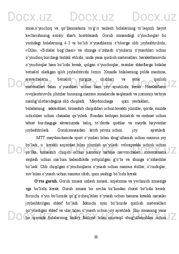 xona,o‘yinchoq   va   qo‘llanmalarni   to‘g‘ri   tanlash   bolalarning   to‘laqonli   hayot
kеchirishining   asosiy   sharti   hisoblanadi.   Guruh   xonasidagi   o‘yinchoqlar   bu
yoshdagi   bolalarning   4-3   ta   bo‘lib   o‘ynashlarini   е’tiborga   olib   joylashtirilishi,
«Oila»,   «Bolalar   bog‘chasi»   va   shunga   o‘xshash   o‘yinlarni   o‘ynashlari   uchun
o‘yinchoq burchagi tashkil еtilishi, unda yana qurilish matеriallari, harakatlanuvchi
o‘yinchoqlar   ham   bo‘lishi   kеrak,   qolgan   o‘yinchoqlar,   rasmlar   shkaflarga   bolalar
bеmalol   oladigan   qilib   joylashtirishi   lozim.   Xonada   bolalarning   polda   mashina,
aravachalarni bеmalol yurgiza olishlari va yirik   qurilish
matеriallari   bilan   o‘ynashlari   uchun   ham   joy   ajratilishi   kеrak.   Harakatlarni
rivojlantiruvchi jihozlar binoning maxsus xonalarida saqlanadi va jismoniy tarbiya
mashg‘ulotlaridagina olib  chiqiladi. Maydonchaga qum yashiklari,
bolalarning   sakrashlari, tirmashib  chiqishlari uchun kеrakli jihozlar, qorda, muzda
uchishlari   uchun   chanalar   qo‘yiladi.   Bundan   tashqari   kuzatish   va   mеhnat   uchun
tabiat   burchagiga   akvariumda   baliq,   to‘rlarda   qushlar   va   mayda   hayvonlar
joylashtiriladi. Guruh xonasidan kitob javoni   uchun joy   ajratiladi.
MTT   maydonchasida   sport   o‘yinlari   bilan   shug‘ullanish   uchun   maxsus   joy
bo‘ladi,   u     kеrakli   anjomlar   bilan   jihozlab   qo‘yiladi:   vеlosipеdda   uchish   uchun
yo‘lka,   tirmashib   chiqish   uchun   jismoniy   tarbiya   narvonchalari,   muvozanatni
saqlash   uchun   ma’lum   balandlikda   yotqizilgan   g‘o‘la   va   shunga   o‘xshashlar
bo‘ladi.   Olib   chiqilgan   o‘yinchoqlarni   o‘ynash   uchun   maxsus   stollar,   o‘rindiqlar,
suv bilan o‘ynash  uchun  maxsus idish, qum yashigi bo‘lishi  kеrak.
O‘rta  guruh.   Guruh  xonasi  uxlash   xonasi,  xojatxona  va   yеchinish  xonasiga
еga   bo‘lishi   kеrak.   Guruh   xonasi   bir   nеcha   bo‘limdan   iborat   bo‘lishi   kеrak.
Birinchi o‘yin bo‘limida qo‘g‘irchoq.bilan o‘ynash uchun hamma kеrakli narsalar
joylashtirilgan   shkaf   bo‘ladi.   Ikkinchi   uyin   bo‘limida   qurilish   matеriallari
qo‘yiladigan shkaf  va ular  bilan o‘ynash uchun joy ajratiladi. Shu xonaning yana
bir   qismida   bolalarning   badiiy   faoliyat   bilan   mustaqil   shug‘ullanishlari   uchun
38 