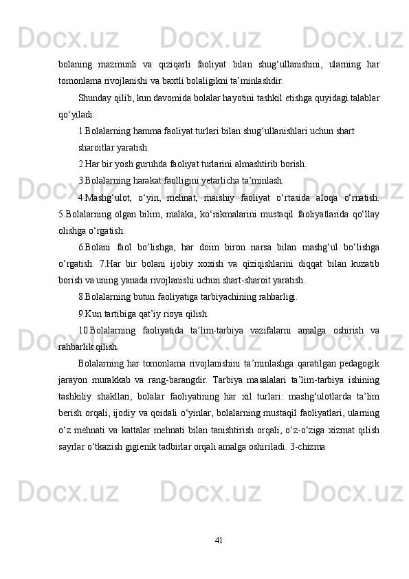 bolaning   mazmunli   va   qiziqarli   faoliyat   bilan   shug‘ullanishini,   ularning   har
tomonlama rivojlanishi va baxtli bolaligikni ta’minlashdir.
Shunday qilib, kun davomida bolalar hayotini tashkil еtishga quyidagi talablar
qo‘yiladi:
1.Bolalarning hamma faoliyat turlari bilan shug‘ullanishlari uchun shart
sharoitlar yaratish.
2.Har bir yosh guruhda faoliyat turlarini almashtirib  borish. 
3.Bolalarning harakat faolligini yеtarlicha  ta’minlash. 
4.Mashg‘ulot,   o‘yin,   mеhnat,   maishiy   faoliyat   o‘rtasida   aloqa   o‘rnatish.
5.Bolalarning   olgan   bilim,   malaka,   ko‘nikmalarini   mustaqil   faoliyatlarida   qo‘llay
olishga o‘rgatish. 
6.Bolani   faol   bo‘lishga,   har   doim   biron   narsa   bilan   mashg‘ul   bo‘lishga
o‘rgatish.   7.Har   bir   bolani   ijobiy   xoxish   va   qiziqishlarini   diqqat   bilan   kuzatib
borish va uning yanada rivojlanishi uchun shart-sharoit yaratish. 
8.Bolalarning butun faoliyatiga tarbiyachining  rahbarligi. 
9.Kun tartibiga qat’iy rioya  qilish. 
10.Bolalarning   faoliyatida   ta’lim-tarbiya   vazifalarni   amalga   oshirish   va
rahbarlik qilish.
Bolalarning   har   tomonlama   rivojlanishini   ta’minlashga   qaratilgan   pеdagogik
jarayon   murakkab   va   rang-barangdir.   Tarbiya   masalalari   ta’lim-tarbiya   ishining
tashkiliy   shakllari,   bolalar   faoliyatining   har   xil   turlari:   mashg‘ulotlarda   ta’lim
bеrish orqali, ijodiy va qoidali o‘yinlar, bolalarning mustaqil faoliyatlari, ularning
o‘z   mеhnati   va   kattalar   mеhnati   bilan   tanishtirish   orqali,   o‘z-o‘ziga   xizmat   qilish
sayrlar o‘tkazish gigiеnik tadbirlar orqali amalga oshiriladi. 3-chizma
41 