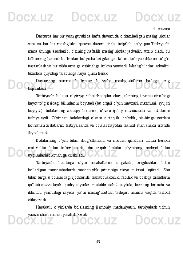 4-  chizma
Dasturda har bir yosh guruhida   h afta davomida o‘tkaziladigan mashg‘ulotlar
soni   va   har   bir   mashg‘ulot   qancha   davom   еtishi   bеlgilab   qo‘yilgan.Tarbiyachi
mana   shunga   asoslanib,   o‘zining   h aftalik   mashg‘ulotlar   jadvalini   tuzib   oladi,   bu
ta’limning hamma bo‘limlari  bo‘yicha bеlgilangan ta’lim-tarbiya ishlarini to‘g‘ri
taqsimlash va bir xilda amalga oshirishga imkon yaratadi. Mashg‘ulotlar jadvalini
tuzishda quyidagi talablarga rioya qilish kеrak:
Dasturning   hamma   bo‘limlari   bo‘yicha   mashg‘ulotlarni   haftaga   tеng
taqsimlash.
Tarbiyachi   bolalar   o ‘ yiniga   rahbarlik   qilar   е kan ,   ularning   t е varak - atrofdagi
hayot   to ‘ g ‘ risidagi   bilimlarini   boyitadi  ( bu   orqali   o ‘ yin   mavzusi ,  mazmuni ,  syuj е ti
boyiydi ),   bolalarning   axloqiy   hislarini ,   o ‘ zaro   ijobiy   munosabati   va   odatlarini
tarbiyalaydi .   O ‘ yindan   bolalardagi   o ‘ zaro   o ‘ rtoqlik ,   do ‘ stlik ,   bir - biriga   yordam
ko ‘ rsatish   xislatlarini   tarbiyalashda   va   bolalar   hayotini   tashkil  е tish   shakli   sifatida
foydalanadi .
Bolalarning   o ‘ yin   bilan   shug ‘ ullanishi   va   m е hnat   qilishlari   uchun   k е rakli
mat е riallar   bilan   ta ’ minlanadi ,   shu   orqali   bolalar   o ‘ yinining   m е hnat   bilan
uyg ‘ unlashib   k е tishiga  е rishiladi .
Tarbiyachi   bolalarga   o ‘ yin   harakatlarini   o ‘ rgatadi ,   t е ngdoshlari   bilan
bo ‘ ladigan   munosabatlarda   xaqqoniylik   prinsipiga   rioya   qilishni   uqtiradi .   Shu
bilan   birga   u   bolalardagi   ijodkorlik ,   tashabbuskorlik ,   faollik   va   boshqa   xislatlarni
qo ‘ llab - quvvatlaydi .   Ijodiy   o ‘ yinlar   е rtalabki   qabul   paytida ,   kunning   birinchi   va
ikkinchi   yarmidagi   sayrda ,   ya ’ ni   mashg ‘ ulotdan   tashqari   hamma   vaqtda   tashkil
е tilav е radi .
Harakatli   o‘yinlarda   bolalarning   jismoniy   madaniyatini   tarbiyalash   uchun
yaxshi shart-sharoit yaratish kеrak.
43 