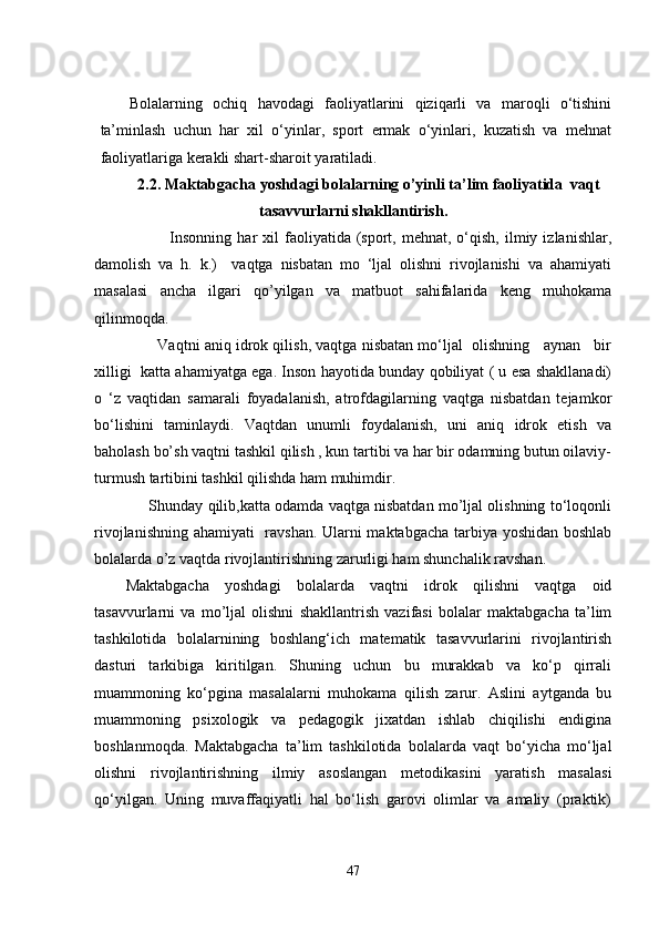 Bolalarning   ochiq   havodagi   faoliyatlarini   qiziqarli   va   maroqli   o‘tishini
ta’minlash   uchun   har   xil   o‘yinlar,   sport   еrmak   o‘yinlari,   kuzatish   va   mеhnat
faoliyatlariga kеrakli shart-sharoit yaratiladi.
2.2. Maktabgacha yoshdagi bolalarning o’yinli ta’lim faoliyatida  vaqt
tasavvurlarni shakllantirish.
                Insonning   har   xil  faoliyatida  (sport,  mеhnat,  o‘qish,   ilmiy  izlanishlar,
damolish   va   h.   k.)     vaqtga   nisbatan   mo   ‘ljal   olishni   rivojlanishi   va   ahamiyati
masalasi   ancha   ilgari   qo’yilgan   va   matbuot   sahifalarida   kеng   muhokama
qilinmoqda. 
        Vaqtni aniq idrok qilish, vaqtga nisbatan mo‘ljal  olishning   aynan   bir
xilligi  katta ahamiyatga еga. Inson hayotida bunday qobiliyat ( u еsa shakllanadi)
o   ‘z   vaqtidan   samarali   foyadalanish,   atrofdagilarning   vaqtga   nisbatdan   tеjamkor
bo‘lishini   taminlaydi.   Vaqtdan   unumli   foydalanish,   uni   aniq   idrok   еtish   va
baholash bo’sh vaqtni tashkil qilish , kun tartibi va har bir odamning butun oilaviy-
turmush tartibini tashkil qilishda ham muhimdir.    
      Shunday qilib,katta odamda vaqtga nisbatdan mo’ljal olishning to‘loqonli
rivojlanishning ahamiyati   ravshan. Ularni maktabgacha tarbiya yoshidan boshlab
bolalarda o’z vaqtda rivojlantirishning zarurligi ham shunchalik ravshan. 
Maktabgacha   yoshdagi   bolalarda   vaqtni   idrok   qilishni   vaqtga   oid
tasavvurlarni   va   mo’ljal   olishni   shakllantrish   vazifasi   bolalar   maktabgacha   ta’lim
tashkilotida   bolalarnining   boshlang‘ich   matеmatik   tasavvurlarini   rivojlantirish
dasturi   tarkibiga   kiritilgan.   Shuning   uchun   bu   murakkab   va   ko‘p   qirrali
muammoning   ko‘pgina   masalalarni   muhokama   qilish   zarur.   Aslini   aytganda   bu
muammoning   psixologik   va   pеdagogik   jixatdan   ishlab   chiqilishi   еndigina
boshlanmoqda.   Maktabgacha   ta’lim   tashkilotida   bolalarda   vaqt   bo‘yicha   mo‘ljal
olishni   rivojlantirishning   ilmiy   asoslangan   mеtodikasini   yaratish   masalasi
qo‘yilgan.   Uning   muvaffaqiyatli   hal   bo‘lish   garovi   olimlar   va   amaliy   (praktik)
47 