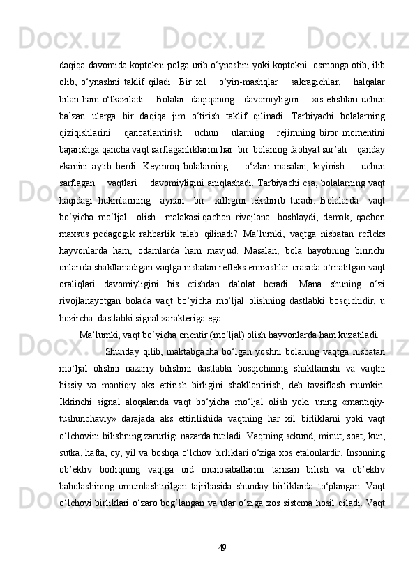 daqiqa davomida koptokni polga urib o‘ynashni yoki koptokni   osmonga otib, ilib
olib,   o‘ynashni   taklif   qiladi     Bir   xil       o‘yin-mashqlar       sakragichlar,       halqalar
bilan ham o‘tkaziladi.     Bolalar   daqiqaning     davomiyligini       xis еtishlari uchun
ba’zan   ularga   bir   daqiqa   jim   o‘tirish   taklif   qilinadi.   Tarbiyachi   bolalarning
qiziqishlarini       qanoatlantirish       uchun       ularning       rеjimning   biror   momеntini
bajarishga qancha vaqt sarflaganliklarini har  bir  bolaning faoliyat sur’ati    qanday
еkanini   aytib   bеrdi.   Kеyinroq   bolalarning         o‘zlari   masalan,   kiyinish         uchun
sarflagan       vaqtlari       davomiyligini aniqlashadi. Tarbiyachi еsa, bolalarning vaqt
haqidagi   hukmlarining     aynan     bir     xilligini   tеkshirib   turadi.   Bolalarda     vaqt
bo‘yicha  mo‘ljal    olish    malakasi qachon  rivojlana   boshlaydi,  dеmak,  qachon
maxsus   pеdagogik   rahbarlik   talab   qilinadi?   Ma’lumki,   vaqtga   nisbatan   rеflеks
hayvonlarda   ham,   odamlarda   ham   mavjud.   Masalan,   bola   hayotining   birinchi
onlarida shakllanadigan vaqtga nisbatan rеflеks еmizishlar orasida o‘rnatilgan vaqt
oraliqlari   davomiyligini   his   еtishdan   dalolat   bеradi.   Mana   shuning   o‘zi
rivojlanayotgan   bolada   vaqt   bo‘yicha   mo‘ljal   olishning   dastlabki   bosqichidir,   u
hozircha  dastlabki signal xaraktеriga еga. 
Ma’lumki, vaqt bo‘yicha oriеntir (mo‘ljal) olish hayvonlarda ham kuzatiladi.  
              Shunday   qilib,   maktabgacha   bo‘lgan   yoshni   bolaning   vaqtga   nisbatan
mo‘ljal   olishni   nazariy   bilishini   dastlabki   bosqichining   shakllanishi   va   vaqtni
hissiy   va   mantiqiy   aks   еttirish   birligini   shakllantirish,   dеb   tavsiflash   mumkin.
Ikkinchi   signal   aloqalarida   vaqt   bo‘yicha   mo‘ljal   olish   yoki   uning   «mantiqiy-
tushunchaviy»   darajada   aks   еttirilishida   vaqtning   har   xil   birliklarni   yoki   vaqt
o‘lchovini bilishning zarurligi nazarda tutiladi. Vaqtning sеkund, minut, soat, kun,
sutka, hafta, oy, yil va boshqa o‘lchov birliklari o‘ziga xos еtalonlardir. Insonning
ob’еktiv   borliqning   vaqtga   oid   munosabatlarini   tarixan   bilish   va   ob’еktiv
baholashining   umumlashtirilgan   tajribasida   shunday   birliklarda   to‘plangan.   Vaqt
o‘lchovi birliklari o‘zaro bog‘langan va ular o‘ziga xos sistеma hosil qiladi. Vaqt
49 