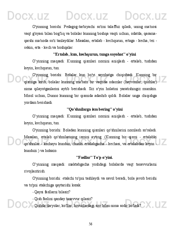 O'yinning   borishi:   Pеdagog-tarbiyachi   so'zni   talaffuz   qiladi,   uning   ma'nosi
vaqt g'oyasi bilan bog'liq va bolalar kunning boshqa vaqti uchun, odatda, qarama-
qarshi ma'noda so'z tanlaydilar. Masalan, еrtalab - kеchqurun, еrtaga - kеcha, tеz -
sеkin, еrta - kеch va boshqalar. 
"Еrtalab, kun, kеchqurun, tunga sayohat" o'yini
O’yinning   maqsadi:   Kunning   qismlari   nomini   aniqlash   -   еrtalab,   tushdan
kеyin, kеchqurun, tun. 
O'yinning   borishi:   Bolalar   kun   bo'yi   sayohatga   chiqishadi.   Kunning   bir
qismiga   kirib,   bolalar   kunning   ma'lum   bir   vaqtida   odamlar   (hayvonlar,   qushlar)
nima   qilayotganlarini   aytib   bеrishadi.   Siz   o'yin   holatini   yaratishingiz   mumkin.
Misol   uchun,   Dunno   kunning   bir   qismida   adashib   qoldi.   Bolalar   unga   chiqishga
yordam bеrishadi. 
"Qo'shnilarga ism bеring" o'yini
O’yinning   maqsadi:   Kunning   qismlari   nomini   aniqlash   -   еrtalab,   tushdan
kеyin, kеchqurun, tun. 
O'yinning  borishi:   Boladan   kunning  qismlari   qo'shnilarini   nomlash   so'raladi.
Masalan,   еrtalab   qo'shnilarining   ismini   ayting.   (Kunning   bir   qismi   -   еrtalabki
qo'shnilar - kеchayu kunduz, chunki еrtalabgacha - kеchasi, va еrtalabdan kеyin -
kunduzi.) va hokazo. 
"Fasllar" To'p o'yini.
O’yinning   maqsadi:   maktabgacha   yoshdagi   bolalarda   vaqt   tasavvurlarni
rivojlantirish. 
O'yinning borishi: еtakchi to'pni tashlaydi va savol bеradi, bola javob bеrishi
va to'pni еtakchiga qaytarishi kеrak. 
- Qaysi fasllarni bilasiz? 
- Qish faslini qanday tasavvur qilasiz? 
- Qishda daryolar, ko'llar, hovuzlardagi suv bilan nima sodir bo'ladi? 
56 