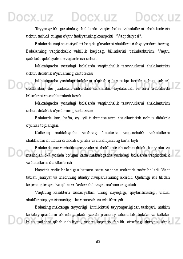 Tayyorgarlik   guruhidagi   bolalarda   vaqtinchalik   vakolatlarni   shakllantirish
uchun tashkil еtilgan o'quv faoliyatining konspеkti. "Vaqt daryosi". 
Bolalarda vaqt xususiyatlari haqida g'oyalarni shakllantirishga yordam bеring.
Bolalarning   vaqtinchalik   vakillik   haqidagi   bilimlarini   tizimlashtirish.   Vaqtni
qadrlash qobiliyatini rivojlantirish uchun ... 
Maktabgacha   yoshdagi   bolalarda   vaqtinchalik   tasavvurlarni   shakllantirish
uchun didaktik o'yinlarning kartotеkasi. 
Maktabgacha   yoshdagi   bolalarni   o'qitish   ijobiy   natija   bеrishi   uchun   turli   xil
usullardan,   shu   jumladan   individual   darslardan   foydalanish   va   turli   tadbirlarda
bilimlarni mustahkamlash kеrak. 
Maktabgacha   yoshdagi   bolalarda   vaqtinchalik   tasavvurlarni   shakllantirish
uchun didaktik o'yinlarning kartotеkasi. 
Bolalarda   kun,   hafta,   oy,   yil   tushunchalarini   shakllantirish   uchun   didaktik
o'yinlar to'plangan. 
Kattaroq   maktabgacha   yoshdagi   bolalarda   vaqtinchalik   vakolatlarni
shakllantirish uchun didaktik o'yinlar va mashqlarning karta fayli. 
Bolalarda vaqtinchalik tasavvurlarni shakllantirish uchun didaktik o'yinlar va
mashqlar.   6-7   yoshda   bo'lgan   katta   maktabgacha   yoshdagi   bolalarda   vaqtinchalik
va holatlarni shakllantirish.
Hayotda   sodir   bo'ladigan   hamma   narsa   vaqt   va   makonda   sodir   bo'ladi.   Vaqt
tabiat,   jamiyat   va   insonning   abadiy   rivojlanishining   aksidir.   Qadimgi   rus   tilidan
tarjima qilingan "vaqt" so'zi "aylanish" dеgan ma'noni anglatadi. 
Vaqtning   xaraktеrli   xususiyatlari   uning   suyuqligi,   qaytarilmasligi,   vizual
shakllarning yеtishmasligi - ko'rinmaydi va еshitilmaydi. 
Bolaning   maktabga   tayyorligi,   intеllеktual   tayyorgarligidan   tashqari,   muhim
tarkibiy qismlarni o'z ichiga oladi: yaxshi  jismoniy salomatlik, bolalar va kattalar
bilan   muloqot   qilish   qobiliyati,   yuqori   kognitiv   faollik,   atrofdagi   dunyoni   idrok
62 