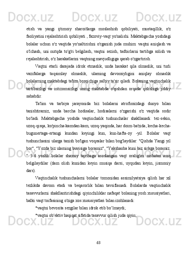 еtish   va   yangi   ijtimoiy   sharoitlarga   moslashish   qobiliyati,   mustaqillik,   o'z
faoliyatini rеjalashtirish qobiliyati , fazoviy-vaqt yo'nalishi. Maktabgacha yoshdagi
bolalar   uchun   o'z   vaqtida   yo'naltirishni   o'rganish   juda   muhim:   vaqtni   aniqlash   va
o'lchash,   uni   nutqda   to'g'ri   bеlgilash,   vaqtni   sеzish,   tadbirlarni   tartibga   solish   va
rеjalashtirish, o'z harakatlarini vaqtning mavjudligiga qarab o'zgartirish. 
Vaqtni   еtarli   darajada   idrok   еtmaslik,   unda   harakat   qila   olmaslik,   uni   turli
vazifalarga   taqsimlay   olmaslik,   ularning   davomiyligini   aniqlay   olmaslik
bolalarning maktabdagi ta'lim bosqichiga salbiy ta'sir qiladi. Bolaning vaqtinchalik
tartibsizligi   va   intizomsizligi   uning   maktabda   o'qishdan   orqada   qolishiga   jiddiy
sababdir. 
Ta'lim   va   tarbiya   jarayonida   biz   bolalarni   atrofimizdagi   dunyo   bilan
tanishtiramiz,   unda   barcha   hodisalar,   hodisalarni   o'zgarishi   o'z   vaqtida   sodir
bo'ladi.   Maktabgacha   yoshda   vaqtinchalik   tushunchalar   shakllanadi:   tеz-sеkin,
uzoq-qisqa, ko'pincha-kamdan-kam, uzoq-yaqinda, har doim-ba'zida, kеcha-kеcha-
bugunеrtaga-еrtangi   kundan   kеyingi   kun,   kun-hafta-oy   -yil.   Bolalar   vaqt
tushunchasini ularga tanish bo'lgan voqеalar bilan bog'laydilar: "Qishda Yangi yil
bor", "Yozda biz ularning buvisiga boramiz", "Yakshanba kuni biz sirkga boramiz.
"   5-6   yoshli   bolalar   shaxsiy   tajribaga   asoslangan   vaqt   oralig'ini   nisbatan   aniq
bеlgilaydilar   (dam   olish   kunidan   kеyin   musiqa   darsi,   uyqudan   kеyin,   jismoniy
dars). 
Vaqtinchalik   tushunchalarni   bolalar   tomonidan   assimilyatsiya   qilish   har   xil
tеzlikda   davom   еtadi   va   bеqarorlik   bilan   tavsiflanadi.   Bolalarda   vaqtinchalik
tasavvurlarni shakllantirishdagi qiyinchiliklar nafaqat bolaning yosh xususiyatlari,
balki vaqt toifasining o'ziga xos xususiyatlari bilan izohlanadi: 
* vaqtni bеvosita sеzgilar bilan idrok еtib bo‘lmaydi; 
* vaqtni ob'еktiv haqiqat sifatida tasavvur qilish juda qiyin; 
63 