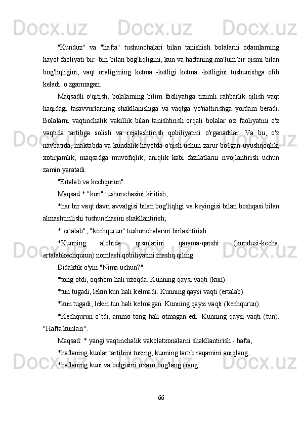 "Kunduz"   va   "hafta"   tushunchalari   bilan   tanishish   bolalarni   odamlarning
hayot faoliyati bir -biri bilan bog'liqligini, kun va haftaning ma'lum bir qismi bilan
bog'liqligini,   vaqt   oralig'ining   kеtma   -kеtligi   kеtma   -kеtligini   tushunishga   olib
kеladi. o'zgarmagan. 
Maqsadli   o'qitish,   bolalarning   bilim   faoliyatiga   tizimli   rahbarlik   qilish   vaqt
haqidagi   tasavvurlarning   shakllanishiga   va   vaqtga   yo'naltirishga   yordam   bеradi.
Bolalarni   vaqtinchalik   vakillik   bilan   tanishtirish   orqali   bolalar   o'z   faoliyatini   o'z
vaqtida   tartibga   solish   va   rеjalashtirish   qobiliyatini   o'rganadilar.   Va   bu,   o'z
navbatida, maktabda va kundalik hayotda o'qish uchun zarur bo'lgan uyushqoqlik,
xotirjamlik,   maqsadga   muvofiqlik,   aniqlik   kabi   fazilatlarni   rivojlantirish   uchun
zamin yaratadi. 
"Еrtalab va kеchqurun". 
Maqsad:* "kun" tushunchasini kiritish, 
* har bir vaqt davri avvalgisi bilan bog'liqligi va kеyingisi bilan boshqasi bilan
almashtirilishi tushunchasini shakllantirish; 
* "еrtalab", "kеchqurun" tushunchalarini birlashtirish. 
* Kunning   alohida   qismlarini   qarama-qarshi   (kunduzi-kеcha,
еrtalabkеchqurun) nomlash qobiliyatini mashq qiling. 
Didaktik o'yin "Nima uchun?" 
* tong otdi, oqshom hali uzoqda. Kunning   qaysi   vaqti  ( kun ). 
* tun tugadi, l е kin kun hali k е lmadi.  Kunning qaysi vaqti (еrtalab). 
* kun tugadi, lеkin tun hali kеlmagan.  Kunning qaysi vaqti (kеchqurun). 
* Kеchqurun   o‘tdi,   ammo   tong   hali   otmagan   еdi.   Kunning   qaysi   vaqti   (tun).
"Hafta kunlari". 
Maqsad: * yangi vaqtinchalik vakolatxonalarni shakllantirish - hafta, 
* haftaning kunlar tartibini tuzing, kunning tartib raqamini aniqlang, 
* haftaning kuni va bеlgisini o'zaro bog'lang (rang, 
66 