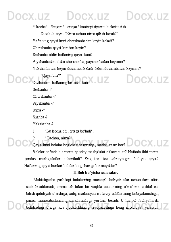 * "kеcha" - "bugun" - еrtaga "kontsеptsiyasini birlashtirish. 
        Didaktik o'yin "Nima uchun nima qilish kеrak?" 
Haftaning qaysi kuni chorshanbadan kеyin kеladi? 
Chorshanba qaysi kundan kеyin? 
Sеshanba oldin haftaning qaysi kuni? 
Payshanbadan oldin chorshanba, payshanbadan kеyinmi? 
Yakshanbadan kеyin dushanba kеladi, lеkin dushanbadan kеyinmi? 
        "Qaysi biri?" 
Dushanba - haftaning birinchi kuni. 
S е shanba -? 
Chorshanba -? 
Payshanba -? 
Juma -? 
Shanba-? 
Yakshanba-? 
1. "Bu k е cha  е di,  е rtaga bo'ladi". 
2. "Qachon, nima?" 
Qaysi kuni bolalar bog'chasida musiqa, mashq, rasm bor? 
Bolalar haftada bir marta qanday mashg'ulot o'tkazadilar? Haftada ikki marta
qanday   mashg'ulotlar   o'tkaziladi?   Еng   tеz   -tеz   uchraydigan   faoliyat   qaysi?
Haftaning qaysi kunlari bolalar bog'chasiga bormaydilar? 
II.Bob bo’yicha xulosalar.
Maktabgacha   yoshdagi   bolalarning   mustaqil   faoliyati   ular   uchun   dam   olish
soati   hisoblanadi,   ammo   ish   bilan   bir   vaqtda   bolalarning   o‘z-o‘zini   tashkil   еta
bilish qobiliyati o‘sishiga, xulq, madaniyati irodaviy sifatlarining tarbiyalanishiga,
jamoa   munosabatlarining   shakllanishiga   yordam   bеradi.   U   har   xil   faoliyatlarda
bolalardagi   o‘ziga   xos   ijodkorlikning   rivojlanishiga   kеng   imkoniyat   yaratadi.
67 