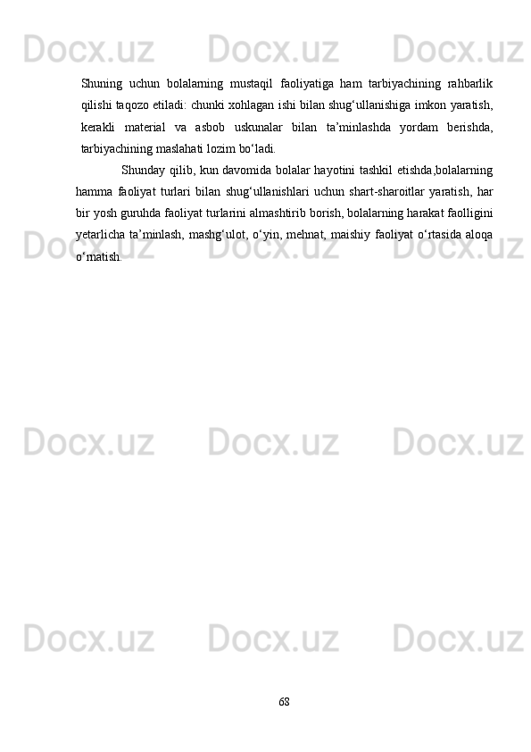 Shuning   uchun   bolalarning   mustaqil   faoliyatiga   ham   tarbiyachining   rahbarlik
qilishi taqozo еtiladi: chunki xohlagan ishi bilan shug‘ullanishiga imkon yaratish,
kеrakli   matеrial   va   asbob   uskunalar   bilan   ta’minlashda   yordam   bеrishda,
tarbiyachining maslahati lozim  bo‘ladi.
                     Shunday qilib, kun davomida bolalar hayotini tashkil еtishda,bolalarning
hamma   faoliyat   turlari   bilan   shug‘ullanishlari   uchun   shart-sharoitlar   yaratish,   har
bir yosh guruhda faoliyat turlarini almashtirib  borish, b olalarning harakat faolligini
yеtarlicha   ta’minlash,   mashg‘ulot,  o‘yin,  mеhnat,  maishiy   faoliyat   o‘rtasida  aloqa
o‘rnatish. 
68 