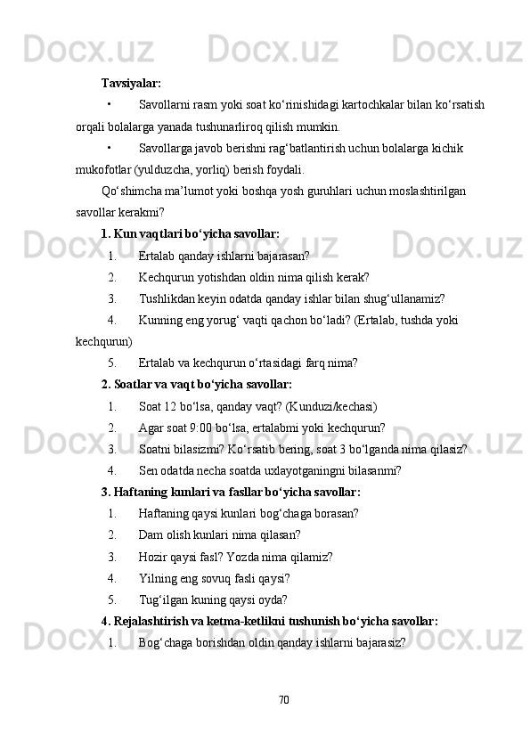 Tavsiyalar:
• Savollarni rasm yoki soat ko‘rinishidagi kartochkalar bilan ko‘rsatish 
orqali bolalarga yanada tushunarliroq qilish mumkin.
• Savollarga javob berishni rag‘batlantirish uchun bolalarga kichik 
mukofotlar (yulduzcha, yorliq) berish foydali.
Qo‘shimcha ma’lumot yoki boshqa yosh guruhlari uchun moslashtirilgan 
savollar kerakmi?
1. Kun vaqtlari bo‘yicha savollar:
1. Ertalab qanday ishlarni bajarasan?
2. Kechqurun yotishdan oldin nima qilish kerak?
3. Tushlikdan keyin odatda qanday ishlar bilan shug‘ullanamiz?
4. Kunning eng yorug‘ vaqti qachon bo‘ladi? (Ertalab, tushda yoki 
kechqurun)
5. Ertalab va kechqurun o‘rtasidagi farq nima?
2. Soatlar va vaqt bo‘yicha savollar:
1. Soat 12 bo‘lsa, qanday vaqt? (Kunduzi/kechasi)
2. Agar soat 9:00 bo‘lsa, ertalabmi yoki kechqurun?
3. Soatni bilasizmi? Ko‘rsatib bering, soat 3 bo‘lganda nima qilasiz?
4. Sen odatda necha soatda uxlayotganingni bilasanmi?
3. Haftaning kunlari va fasllar bo‘yicha savollar:
1. Haftaning qaysi kunlari bog‘chaga borasan?
2. Dam olish kunlari nima qilasan?
3. Hozir qaysi fasl? Yozda nima qilamiz?
4. Yilning eng sovuq fasli qaysi?
5. Tug‘ilgan kuning qaysi oyda?
4. Rejalashtirish va ketma-ketlikni tushunish bo‘yicha savollar:
1. Bog‘chaga borishdan oldin qanday ishlarni bajarasiz?
70 