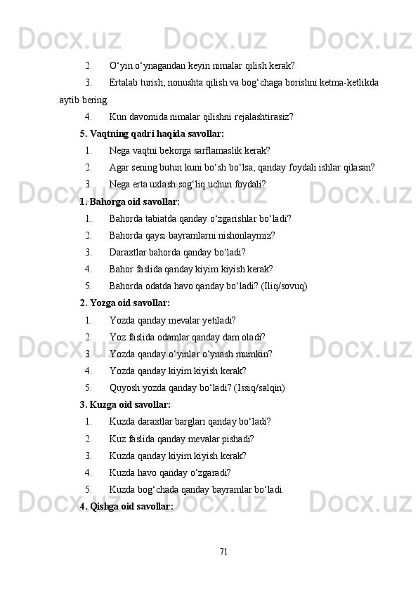 2. O‘yin o‘ynagandan keyin nimalar qilish kerak?
3. Ertalab turish, nonushta qilish va bog‘chaga borishni ketma-ketlikda 
aytib bering.
4. Kun davomida nimalar qilishni rejalashtirasiz?
5. Vaqtning qadri haqida savollar:
1. Nega vaqtni bekorga sarflamaslik kerak?
2. Agar sening butun kuni bo‘sh bo‘lsa, qanday foydali ishlar qilasan?
3. Nega erta uxlash sog‘liq uchun foydali?
1. Bahorga oid savollar:
1. Bahorda tabiatda qanday o‘zgarishlar bo‘ladi?
2. Bahorda qaysi bayramlarni nishonlaymiz?
3. Daraxtlar bahorda qanday bo‘ladi?
4. Bahor faslida qanday kiyim kiyish kerak?
5. Bahorda odatda havo qanday bo‘ladi? (Iliq/sovuq)
2. Yozga oid savollar:
1. Yozda qanday mevalar yetiladi?
2. Yoz faslida odamlar qanday dam oladi?
3. Yozda qanday o‘yinlar o‘ynash mumkin?
4. Yozda qanday kiyim kiyish kerak?
5. Quyosh yozda qanday bo‘ladi? (Issiq/salqin)
3. Kuzga oid savollar:
1. Kuzda daraxtlar barglari qanday bo‘ladi?
2. Kuz faslida qanday mevalar pishadi?
3. Kuzda qanday kiyim kiyish kerak?
4. Kuzda havo qanday o‘zgaradi?
5. Kuzda bog‘chada qanday bayramlar bo‘ladi
4. Qishga oid savollar:
71 